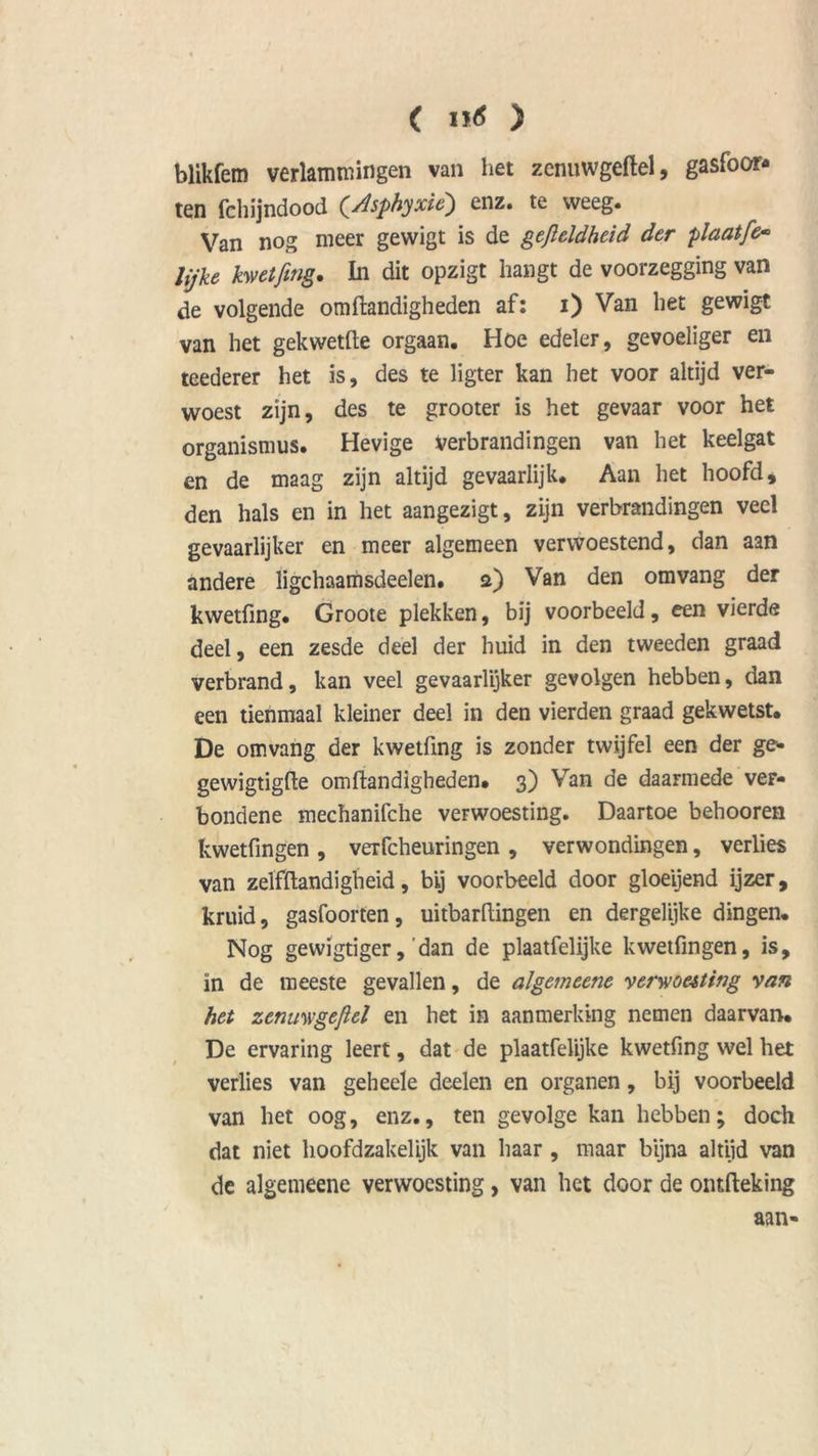 < i *6 ) blikfem verlammingen van het zenuwgeftel, gasföor- ten fchijndood (y.isphyxie) enz. te weeg. Van nog meer gevvigt is de gefteldheid der plaatfe* lijke kwetfing. In dit opzigt hangt de voorzegging van de volgende om Handigheden af: i) Van het gewigt van het gekwetfte orgaan. Hoe edeler, gevoeliger en teederer het is, des te ligter kan het voor altijd ver- woest zijn, des te grooter is het gevaar voor het organismus. Hevige verbrandingen van het keelgat en de maag zijn altijd gevaarlijk. Aan het hoofd, den hals en in het aangezigt, zijn verbrandingen veel gevaarlijker en meer algemeen verwoestend, dan aan andere ligchaamsdeelen. a) Van den om vang der kwetfing. Groote plekken, bij voorbeeld, een vierde deel, een zesde deel der huid in den tweeden graad verbrand, kan veel gevaarlijker gevolgen hebben, dan een tienmaal kleiner deel in den vierden graad gekwetst. De omvang der kwetfing is zonder twijfel een der ge* gewigtigfte omftandigheden. 3) Van de daarmede ver- bondene mechanifche verwoesting. Daartoe behooren kwetfingen , verfcheuringen , verwondingen, verlies van zelfftandigheid, bij voorbeeld door gloeijend ijzer, kruid, gasfoorten, uitbarflingen en dergelijke dingen. Nog gewigtiger,'dan de plaatfelijke kwetfingen, is, ïn de meeste gevallen, de algemeene verwoesting van het zenuwgeftel en het in aanmerking nemen daarvan. De ervaring leert, dat de plaatfelijke kwetfing wel het verlies van geheele deelen en organen, bij voorbeeld van het oog, enz., ten gevolge kan hebben; doch dat niet hoofdzakelijk van haar , maar bijna altijd van de algemeene verwoesting, van het door de ontfteking aan-