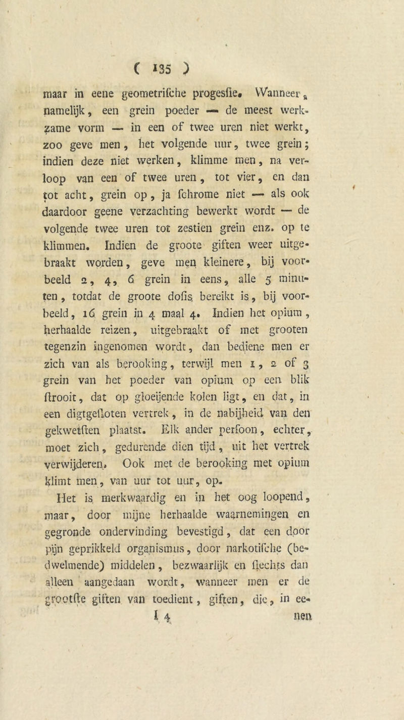 maar in eene geometrifche progesüe» Wanneer a namelijk, een grein poeder — de meest werk- zame vorm — in een of twee uren niet werkt, zoo geve men, liet volgende uur, twee grein; indien deze niet werken, klimme men, na ver- loop van een of twee uren , tot vier, en dan tot acht, grein op, ja fehrome niet — als ook daardoor geene verzachting bewerkt wordt — de volgende twee uren tot zestien grein enz. op te klimmen. Indien de groote giften weer uitge- braakt worden, geve men kleinere, bij voor- beeld 2, 4, 6 grein in eens, alle 5 minu- ten , totdat de groote dofis. bereikt is, bij voor- beeld, 16 grein in 4 maal 4. Indien het opium, herhaalde reizen, uitgebraakt of met grooten tegenzin ingenomen wordt, dan bediene men er zich van als berooking, terwijl men 1, 2 of 3 grein van het poeder van opium op een blik ftrooit, dat op gloeijende kolen ligt, en dat, in een digtgelloten vertrek, in de nabijheid van den gekwetften plaatst. Elk ander nerfoon, echter, moet zich, gedurende dien tijd, uit het vertrek verwijderen. Ook met de berooking met opium klimt men, van uur tot uur, op. Het is, merkwaardig en in het oog loopend, maar, door mijne herhaalde waarnemingen en gegronde ondervinding bevestigd, dat een door pijn geprikkeld organismus, door narkotifclie (be- dwelmende) middelen , bezwaarlijk en hechts dan alleen aangedaan wordt, wanneer men er de grootfte giften van toedient, giften, die, in ee- l 4 nen