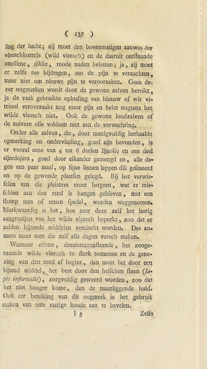 i liflg der lucht; zij moet den bovenmatigen aanwas der vjeeschkorrels (wild vleesch) en de daaruit ontftaande onellene, dikke, roode naden beletten; ja, zij moet er zelfs toe bijdragen, om de pijn te verzachten, maar niet om nieuwe pijn te veroorzaken. Geen de- zer oogmerken wordt door de gewone zalven bereikt, ja de vaak gebruikte oplosfmg van blaauw of wit vi- triool veroorzaakt nog meer pijn en belet nogtans het^ wilde vleesch niet. Ook de gewone loodzalven of de zuivere olie voldoen niet aan de verwachting. Onder alle zalven, die, door menigvuldig herhaalde opmerking en ondervinding, goed zijn bevonden, is er vooral eene van 4 tot 6 deelen lijnolie en een deel eijerdojers , goed door elkander gemengd en, alle da- gen een paar maal, op fijne linnen lappen dik gefineerd en op de gewonde plaatfen gelegd. Bij het verwis- selen van die pleisters moet hetgeen, wat er mis* fchien aan den rand is hangen gebleven, met een fiomp mes of eenen fpadel, worden weggenomen» Merkwaardig is het, hoe zeer deze zalf het lastig aangroeijen van het wilde vleesch beperkt, zoo dat er zelden bijtende middelen vereischt worden. Des zo- mers moet men die zalf alle dagen versch maken. Wanneer echter, desniettegenflaande, het zooge- naamde wilde vleesch te fterk toeneemt en de gene- zing van den rand af begint, dan moet het door een bijtend middel, het best door den helfchen Been (Ja* pis infernalis), zorgvuldig geweerd worden , zoo dat liet niet hooger kome, dan de naastliggende huid. Ook ter bereiking van dit oogmerk is het gebruijc maken van cene matige koude aan te bevcleiio I 5 Zelfs