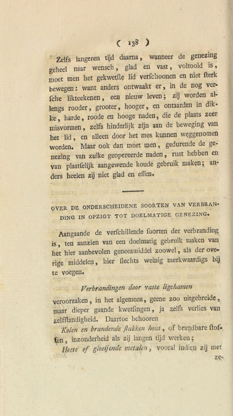Zelfs langeren tijd daarna, wanneer de genezing geheel naar wensch, glad en vast, voltooid is, mpet men het gekwetde lid verfchoonen en niet fterk bewegen: want anders ontwaakt er, in de nog ver- iche likteekenen, een nieuw leven; zij worden al- lengs rooder, grooter, hooger, en ontaarden in dik- ke, harde, roode en hooge naden, die de plaats zeer misvormen, zelfs hinderlijk zijn aan de beweging van het lid, en alleen door het mes kunnen weggenomen worden. Maar ook dan moet men, gedurende de ge- nezing van zulke geopereerde naden, rust hebben en van plaatfelijk aangewende koude gebruik maken; an- ders heelen zij niet glad en elfen. OVER DE ONDERSCHEIDENE SOORTEN VAN VERBRAN- DING IN OPZIGT TOT DOELMATIGE GENEZING. Aangaande de verfchillende foorten der verbranding is, ten aanzien van een doelmatig gebruik maken van liet hier aanbevolen geneesmiddel zoowel, als der ove- rige middelen, hier Hechts weinig merkwaardigs bij te voegen. Verbrandingen door vaste ligchamen veroorzaken, in het algemeen, geene zoo uitgebreide, maar dieper gaande kwetfingen, ja zelfs verlies van zelfftandigheid. Daartoe behooren Kolen en brandende /lukken hout, of brandbare dof- fen , inzonderheid als zij langen tijd werken; Hccte of gloeijende metalen, vooral indien zij met ze-
