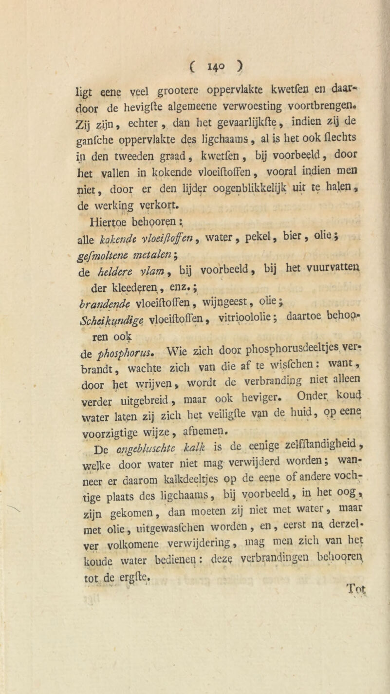 ligt eene veel grootere oppervlakte kwetfen en daar- door de hevigfte algemeene verwoesting vóórtbrengen. Zij zijn, echter, dan het gevaarlijkfte, indien zij de ganfche oppervlakte des ligchaams, al is het ook Hechts in den tweeden graad, kwetfen , bij voorbeeld, door het vallen in kokende vlociftolFen, vooral indien men niet, door er den lijder oogenblikkelijk uit te halen, de werking verkort. Hiertoe behporen alle lakende vloeiftofen, water, pekel, bier, olie; > gefmoltene metalen; de heldere vlam, bij voorbeeld, bij het vuurvatten der kleederen, enz.; brandende vloeiftoffen, wijngeest, olie; Scheikundige vloeiftoffen, vitrioololie; daartoe behoo ren ook de phosphorus. Wie zich door phosphorusdeeltjes ver- brandt , wachte zich van die af te wisfehen: want, door het wrijven, wordt de verbranding niet alleen verder uitgebreid, maar ook heviger. Onder koud water laten zij zich het veiligfte van de huid, op eene voorzigtige wijze, afnemen. De ongebluschte kalk is de eenige zelffiandigheid, welke door water niet mag verwijderd worden; wan- neer er daarom kalkdeeltjes op de eene of andere voch- tige plaats des ligchaams, bij voorbeeld, in het oog, zijn gekomen, dan moeten zij niet met water, maar met olie, uitgewasfehen worden, en, eerst na derzel- ver volkomene verwijdering, mag men zich van het koude water bedienen: deze verbrandingen behooren tot de erg He. Tot