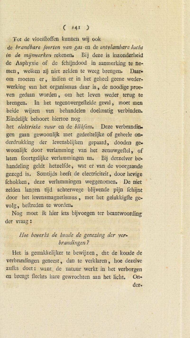 Tot de vloeiftofFen kunnen wij ook de brandbare foor ten yan gas en de ontvlambare lucht in de mijnwerken rekenen* Bij deze is inzonderheid de Asphyxie of dc fchijndood in aanmerking te ne- men , welken zij niet zelden te weeg brengen. Daar- om moeten er, indien er in het geheel geene weder- werking van het organismus daar is, de noodige proe- ven gedaan worden, om het leven weder terug te brengen. In het tegenovergedelde geval, moet men beide wijzen van behandelen doelmatig verbinden. Eindelijk behoort hiertoe nog het elektrieke Vuur en de blikfem. Deze verbrandin- gen gaan gewoonlijk met gedeeltelijke of geheele on- derdrukking der levensblijken gepaard, dooden ge- woonlijk door verlamming van het zenuwgeftel, of laten foortgelijke verlammingen na. Bij derzelver be- handeling geldt hetzelfde, wat er van de voorgaande gezegd is. Somtijds heeft de electriciteit, door hevige fchokken, deze verlammingen weggenomen. De niet zelden langen tijd achterwege blijvende pijn fchtjnt door het levensmagnetismus, met het gelukkigfte ge- volg, bedreden te worden* Nog moet ik hier iets bij voegen ter beantwoording der vraag: Hoe bewerkt de koude de genezing der ver- brandingen ? Het is gemakkelijker te bewijzen, dat de koude de verbrandingen geneest, dan te verklaren, hoe dezelve zulks doet: want de natuur werkt in het verborgen en brengt Hechts hare gewrochten aan het licht. On- der.