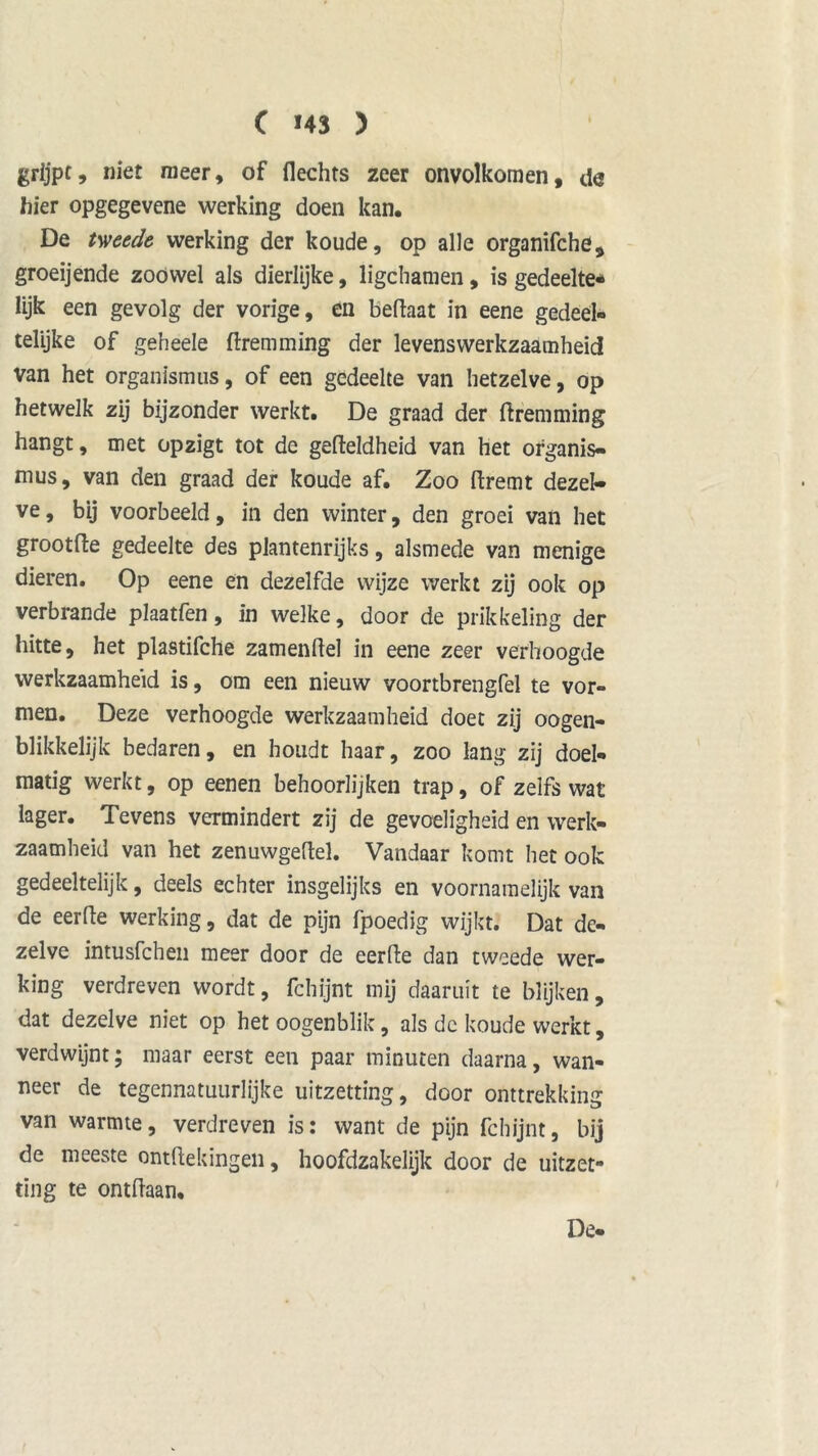 grijpt, niet meer, of Hechts zeer onvolkomen, da hier opgegevene werking doen kan. De tweede werking der koude, op alle organifche, groeijende zoowel als dierlijke, ligchamen, is gedeelte* lijk een gevolg der vorige, en beftaat in eene gedeel- telijke of geheele ftremming der levenswerkzaamheid van het organismus, of een gedeelte van hetzelve, op hetwelk zij bijzonder werkt. De graad der ftremming hangt, met opzigt tot de gefteldheid van het ofganis- mus, van den graad der koude af. Zoo ftremt dezel- ve, bij voorbeeld, in den winter, den groei van het grootfte gedeelte des plantenrijks, alsmede van menige dieren. Op eene en dezelfde wijze werkt zij ook op verbrande plaatfen, in welke, door de prikkeling der hitte, het plastifche zamenftel in eene zeer verhoogde werkzaamheid is, om een nieuw voortbrengfel te vor- men. Deze verhoogde werkzaamheid doet zij oogen- blikkelijk bedaren, en houdt haar, zoo lang zij doel- matig werkt, op eenen behoorlijken trap, of zelfs wat lager. Tevens vermindert zij de gevoeligheid en werk- zaamheid van het zenuwgeftel. Vandaar komt het ook gedeeltelijk, deels echter insgelijks en voornamelijk van de eerfte werking, dat de pijn fpoedig wijkt. Dat de- zelve intusfchen meer door de eerfte dan tweede wer- king verdreven wordt, fchijnt mij daaruit te blijken, dat dezelve niet op het oogenblik, als de koude werkt, verdwijnt; maar eerst een paar minuten daarna, wan- neer de tegennatuurlijke uitzetting, door onttrekking van warmte, verdreven is: want de pijn fchijnt, bij de meeste ontftekingeii, hoofdzakelijk door de uitzet- ting te ontftaan. De-