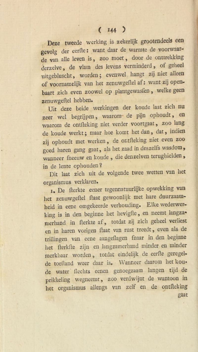 Deze tweede werking is zekerlijk grootendeels een gevolg der ecrfte: want daar de warmte de voorwaar- de van alle leven is, zoo moet, door de onttrekking derzelve, de vlam des levens verminderd, of geheel uitgebluscht, worden 5 evenwel hangt zij niet alleen of voornamelijk van het zenuwgeftel af: want zij open- baart zich even zoowel op plantgewasfen, welke geen zenuwgeftel hebben. Uit deze beide werkingen der koude laat zich nu zeer wel begrijpen, waarom de pijn ophoudt, en waarom de ontfteking niet verder voortgaat, zoo lang de koude werkt; maar hoe komt liet dan, dat, indien zij ophoudt met werken, de ontfteking niet even zoo goed haren gang gaat, als het zaad in deszelfs wasdom, wanneer fneeuw en koude , die denzelven terughielden , in de lente ophouden? Dit laat zich uit de volgende twee wetten van het organismus verklaren. 1. De fterkte eener tegennatuurlijke opwekking van het zenuwgeftel ftaat gewoonlijk met hare duurzaam- heid in eene omgekeerde verhouding. Elke wederwer- king is in den beginne het hevigfte, en neemt langza* nierhand in fterkte af, totdat zij zich geheel verliest en in haren vorigen ftaat van rust treedt, even als de trillingen van eene aangeftagen fnaar in den beginne het fterkfte zijn en langzamerhand minder en minder merkbaar worden, totdat eindelijk de eerfte geregel- de toeftand weer daar is. Wanneer daarom het kou- de water Hechts eenen genoegzaam langen tijd de prikkeling wegneemt, zoo verdwijnt de wantoon in het organismus allengs van zelf en de ontfteking gaat