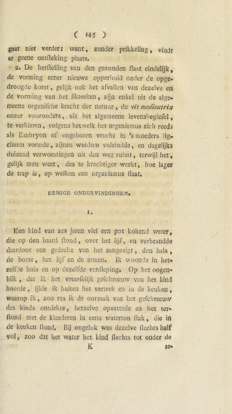 gaat niet verder: want, zonder prikkeling, vindt er geene ontfteking plaats. 2. De hertelling van den gezonden Haat eindelijk, de vorming eener nieuwe opperhuid onder de opge* droogde korst, gelijk ook het afvallen van dezelve en de vorming van het likteeken, zijn enkel uit de alge* meene crganifche kracht der natuur, de vis medicatrix onzer voorouders, uit het algemeene levensbeginfel, te verklaren, volgens hetwelk het organismus zich reeds als Embryon of ongeboren vrucht in Ss moeders lig» chaam vormde, zijnen wasdom voleindde, en dagelijks duizend verwoestingen uit den weg ruimt, terwijl het, gelijk men weet, des te krachtiger werkt, hoe lager de trap is, op welken een organismus haat. EENIGE ONDERVINDINGEN* X. • * l \ Een kind van zes jaren viel een pot kokend water, die op den haard Hond, over het lijf, en verbrandde daardoor een gedeelte van het aangezigt, den hals, de borst, het lijf en de armen. Ik woonde in het* zelfde huis en op dezelfde verdieping. Op het oogen* blik , dat ik het vreesfeiijk gefchreeuw van het kind hoorde, ijlde ik buiten het vertrek en in de keuken, waarop ik, zoo ras ik de oorzaak van het gefchreeuw des kinds ontdekte, hetzelve opvattede en het ter* hond met de kieederen in eene waterton hak, die in de keuken hond. Bij ongeluk was dezelve hechts half vol, zoo dat het water het kind hechts tot onder de K 3r*