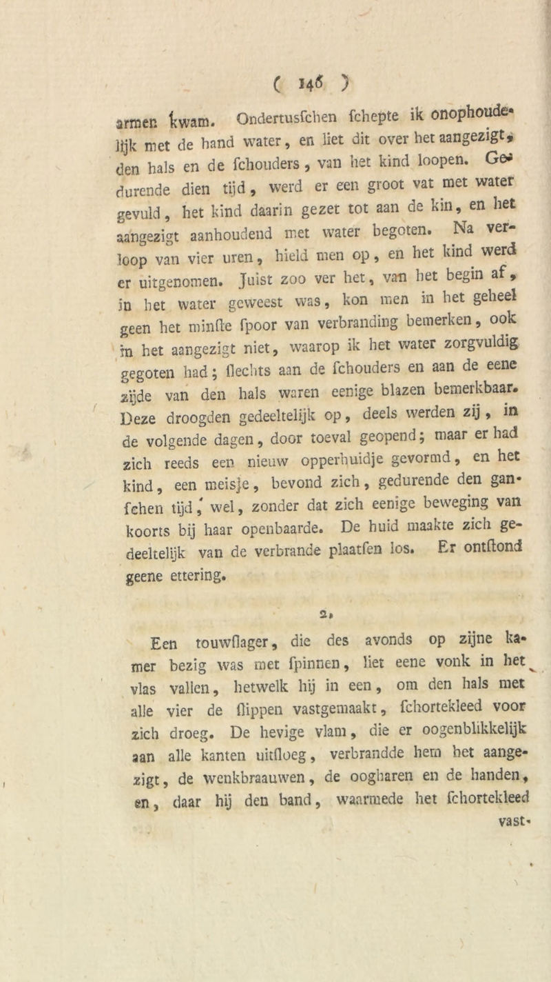 ( 14$ ) armer, ttwam. Ondertusfchen ichepte ik onophoudc lijk met de band water, en Het dit over hetaangezigt, den hals en de fchouders, van het kind loopen. Ge* durende dien tijd, werd er een groot vat met water gevuld, het kind daarin gezet tot aan de kin, en het aangezigt aanhoudend met water begoten. Na ver- loop van vier uren, hield men op, en het kind werd er uitgenomen. Juist zoo ver het, van het begin af, in het water geweest was, kon men in het geheel geen het minde fpoor van verbranding bemerken, ook in het aangezigt niet, waarop ik het water zorgvuldig gegoten had; Hechts aan de fchouders en aan de eene zijde van den hals waren eenige blazen bemerkbaar. Deze droogden gedeeltelijk op, deels werden zij, in de volgende dagen, door toeval geopend; maar er had zich reeds een nieuw opperhuidje gevormd, en het kind, een meisje, bevond zich, gedurende den gan- fehen tijd' wel, zonder dat zich eenige beweging van koorts bij haar openbaarde. De huid maakte zicli ge- deeltelijk van de verbrande plaatfen los. Er ontftond geene ettering. 2# Een touwfiager, die des avonds op zijne ka- mer bezig was met fpinnen, liet eene vonk in het^ vlas vallen, hetwelk hij in een, om den hals met alle vier de flippen vastgemaakt, fchortekleed voor zich droeg. De hevige vlam, die er oogenblikkelijk aan alle kanten uitfloeg, verbrandde hem het aange- zigt, de wenkbraauwen, de oogharen en de handen, en, daar hij den band, waarmede het fchortekleed vast-