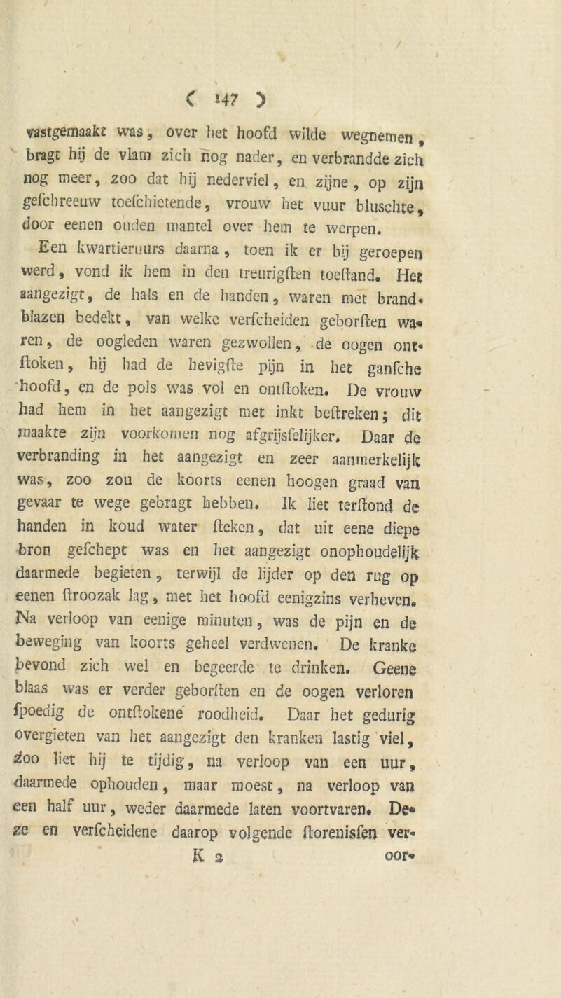 / ft ( 14 7 ) vastgemaakt was, over het hoofd wilde wegnemen # bragt hij de vlam zich nog nader, en verbrandde zich nog meer, zoo dat hij nederviel, en zijne, op zijn gefc breeuw toefc h ie rende, vrouw het vuur bluschte, door eenen ouden mantel over hem te werpen. Een kwartieruurs daarna , toen ik er bij geroepen werd, vond ik hem in den treurigden toedand. Het aangezigt, de hals en de handen, waren met brand* blazen bedekt, van welke verfcheiden geborden wa» ren, de oogleden waren gezwollen, de oogen ont- doken, hij had de hevigfte pijn in het ganfche hoofd, en de pols was vol en ontdoken. De vrouw had hem in het aangezigt met inkt bedreken; dit maakte zijn voorkomen nog afgrijsfelijker. Daar de verbranding in het aangezigt en zeer aanmerkelijk was, zoo zou de koorts eenen hoogen graad van gevaar te wege gebragt hebben. Ik liet terdond de handen in koud water deken, dat uit eene diepe bron gefchept was en het aangezigt onophoudelijk daarmede begieten , terwijl de lijder op den rug op eenen droozak lag, met het hoofd eenigzins verheven. Na verloop van eenige minuten, was de pijn en de beweging van koorts geheel verdwenen. De kranke bevond zich wel en begeerde te drinken. Geene blaas was er verder gebonden en de oogen verloren fpoedig de ontdokene roodheid. Daar het gedurig overgieten van liet aangezigt den kranken lastig viel, zoo liet hij te tijdig, na verloop van een uur, daarmede ophouden, maar moest, na verloop van een half uur, weder daarmede laten voortvaren. De« ze en ve.rfcheidene daarop volgende dorenisfen ver* K 2 oor-