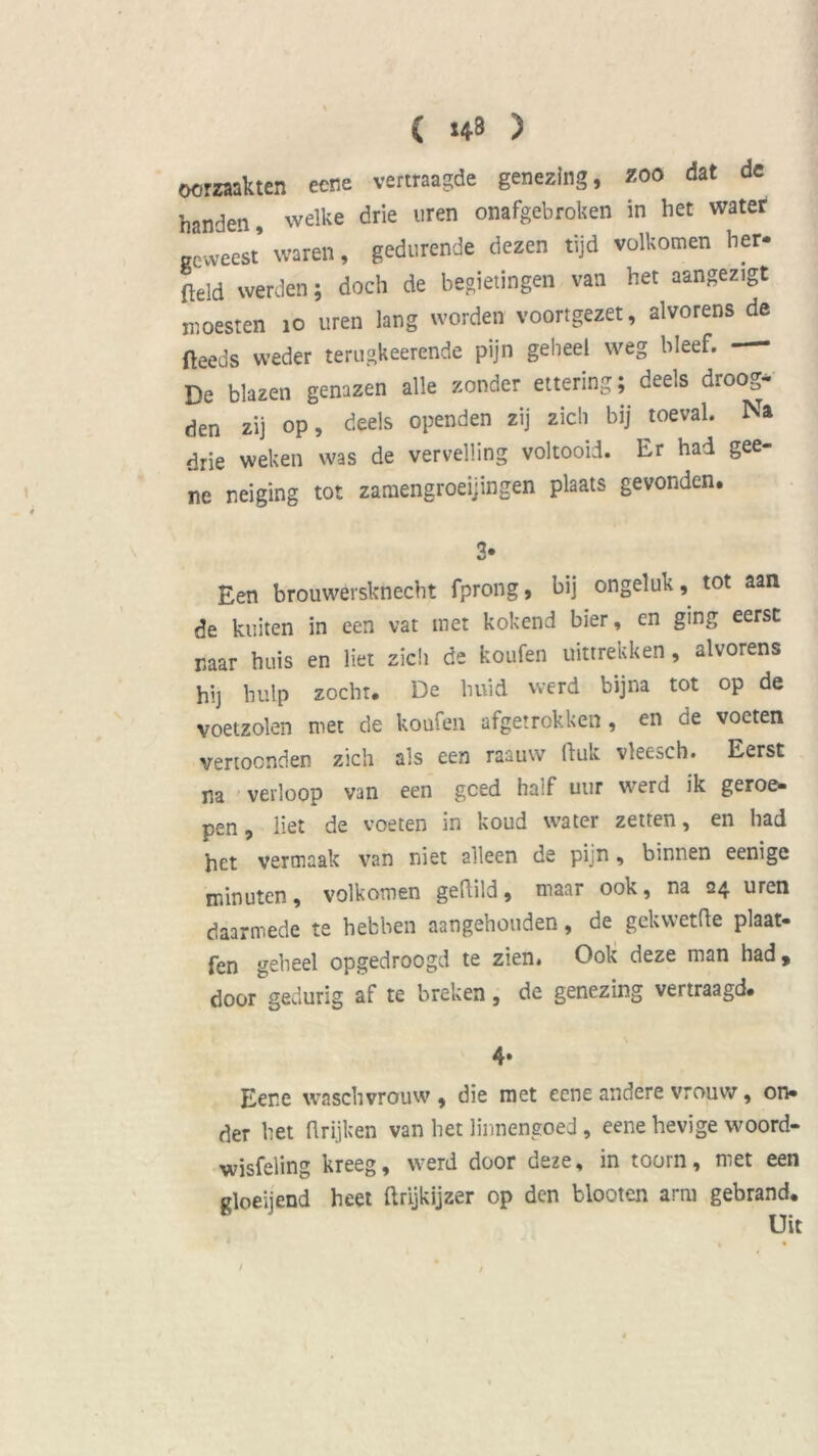 ( 143 ) oorzaakten eene vertraagde genezing, zoo dat de handen, welke drie uren onafgebroken in het water geweest’ waren, gedurende dezen tijd volkomen her- Md werden; doch de begietingen van het aangezigt moesten 10 uren lang worden voortgezet, alvorens de fteeds weder terugkeerende pijn geheel weg bleef. - De blazen genazen alle zonder ettering; deels droog- den zij op, deels openden zij zich bij toeval. Na drie weken was de vervelling voltooid. Er had gee- ne neiging tot zamengroeijingen plaats gevonden. Een brouwersknecht fprong, bij ongeluk, tot aan de kuiten in een vat met kokend bier, en ging eerst naar huis en liet zich de koufen uittrekken, alvorens hij hulp zocht. De huid werd bijna tot op de voetzolen met de koufen afgetrokken, en de voeten vertoonden zich ais een raauw (luk vleesch. Eerst na verloop van een gced haif uur werd ik geroe* pen, liet de voeten in koud water zetten, en had het vermaak van niet alleen de pijn, binnen eenige minuten, volkomen geftild, maar ook, na 24 uren daarmede te hebben aangehouden, de gekwetfle plaat* fen geheel opgedroogd te zien. Ook deze man had 9 door gedurig af te breken, de genezing vertraagd. 4» Eene waschvrouw , die met eene andere vrouw, on* der het (1 rijken van het linnengoed, eene hevige woord- wisfeling kreeg, werd door deze, in toorn, met een gloeijend heet flrijkijzer op den blooten arm gebrand. Uit