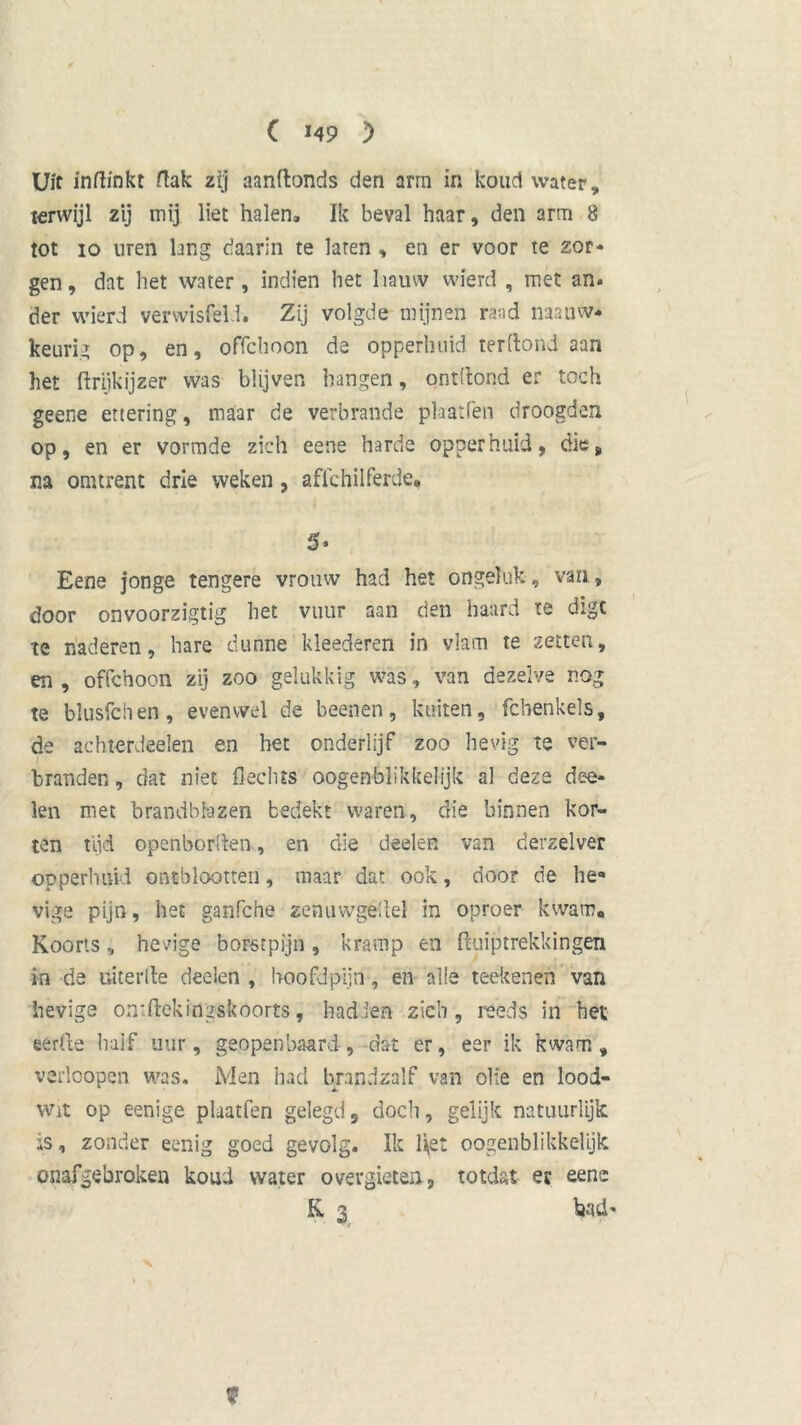 C M9 ) Uit indinkt dak zij aanftonds den arm in koud water, terwijl zij inij liet halen. Ik beval haar, den arm 8 tot io uren lang daarin te laren , en er voor te zor- gen, dat het water, indien het hauw wierd , met an. der wierd venvisfeld. Zij volgde mijnen raad naauw* keurig op, en, offchoon de opperhuid terftond aan het ftrijkijzer was blijven hangen, ontllond er toch geene ettering, maar de verbrande phatfen droogden op, en er vormde zich eene harde opperhuid, die, na omtrent drie weken, affchilferde» 5» Eene jonge tengere vrouw had het ongeluk-, van, door onvoorzigtig het vuur aan den haard te digt te naderen, hare dunne kleederen in vlam te zetten, en , offchoon zij zoo gelukkig was, van dezelve nog te blusfchen, evenwel de beenen, kuiten, fcbenkels, de aehterdeelen en het onderlijf zoo hevig te ver- branden , dat niet Hechts oogenblikkelijk al deze doe- len met brandblazen bedekt waren, die binnen kor- ten tijd openborden, en die deelen van derzelver opperhuid ontblootten, maar dat ook, door de he* vige pijn, het ganfche zenuwgéUel in oproer kwam. Koorts, hevige borstpijn, kramp en ftuiptrekkingen in de uiterlle deelen , hoofdpijn, en al ie teeltenen van hevige ontftekiiigskoorts, hadden zich, reeds in het eèrlfe half uur, geopenbaard-, dat er, eer ik kwam, verlcopen was. Men had brandzalf van olie en lood- wit op eenige plaatfen gelegd, doch, gelijk natuurlijk is, zonder eenig goed gevolg. Ik het oogenblikkelijk onafgebroken koud water overgieten, totdat ec eene K 3 bad-
