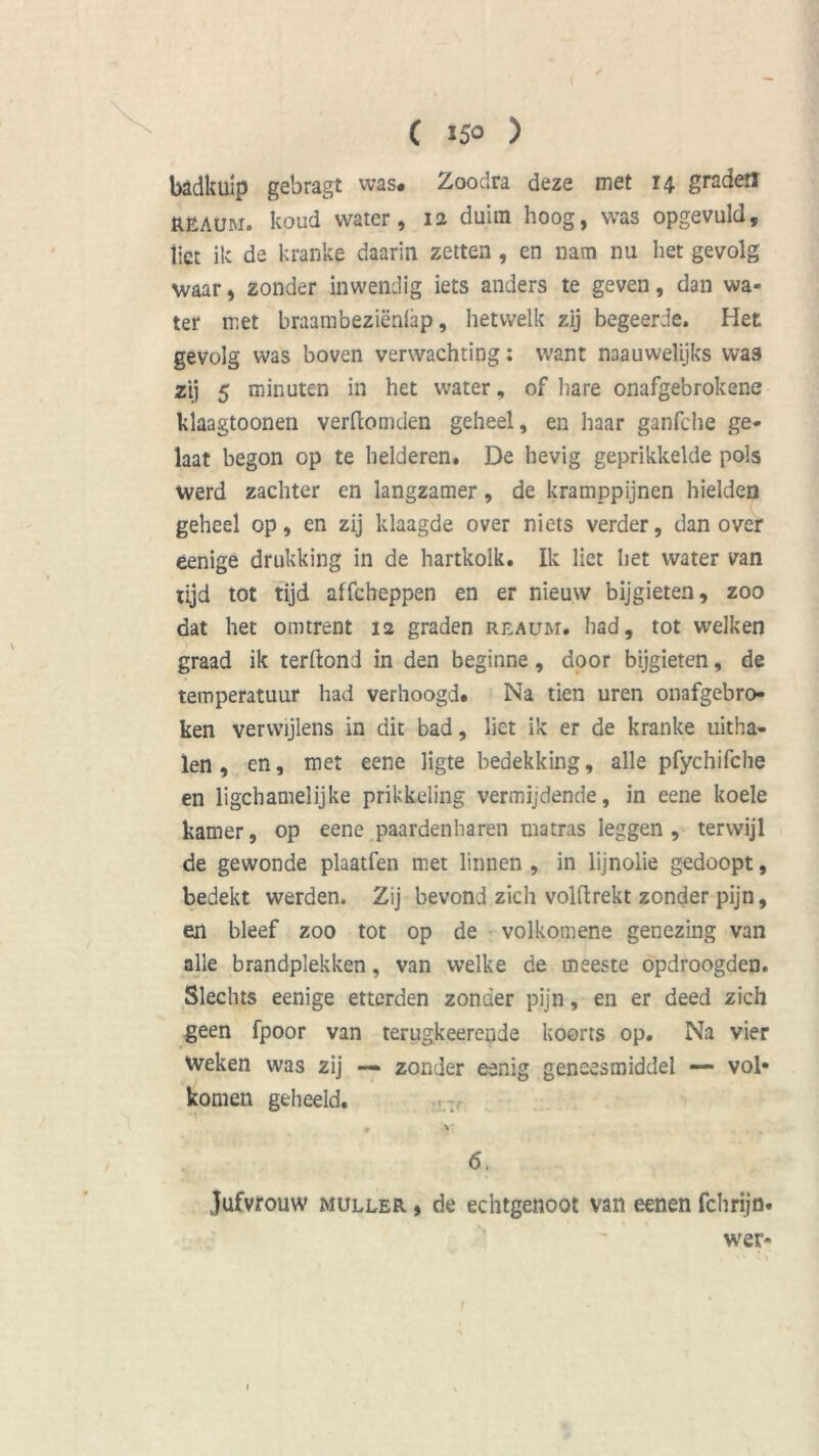 badkuip gebragt was# Zoodra deze met 14 graden RëAum. koud water, 12 duim hoog, was opgevuld, Üet ik de kranke daarin zetten , en nam nu het gevolg waar, zonder inwendig iets anders te geven, dan wa- ter met braambeziënlap, hetwelk zij begeerde» Het gevolg was boven verwachting: want naauwelijks was zij 5 minuten in het water, of hare onafgebrokene klaagtoonen verllomden geheel, en haar ganfche ge- laat begon op te helderen. De hevig geprikkelde pols werd zachter en langzamer, de kramppijnen hielden geheel op, en zij klaagde over niets verder, dan over eenige drukking in de hartkolk. Ik liet het water van tijd tot tijd affcheppen en er nieuw bijgieten, zoo dat het omtrent 12 graden reaum. had, tot welken graad ik terftond in den beginne, door bijgieten, de temperatuur had verhoogd. Na tien uren onafgebro- ken verwijlens in dit bad, liet ik er de kranke uitha- len , en, met eene ligte bedekking, alle pfychifche en ligchamelijke prikkeling vermijdende, in eene koele kamer, op eene paardenharen matras leggen, terwijl de gewonde plaatfen met linnen , in lijnolie gedoopt, bedekt werden. Zij bevond zich volflrekt zonder pijn, en bleef zoo tot op de volkomene genezing van alle brandplekken, van welke de meeste opdroogden. Slechts eenige etterden zonder pijn, en er deed zich geen fpoor van terugkeerende koorts op. Na vier Weken was zij — zonder eanïg geneesmiddel — vol- komen geheeld. • v 6. Jufvrouw muller , de echtgenoot van eenen fclirijn- wer- 1