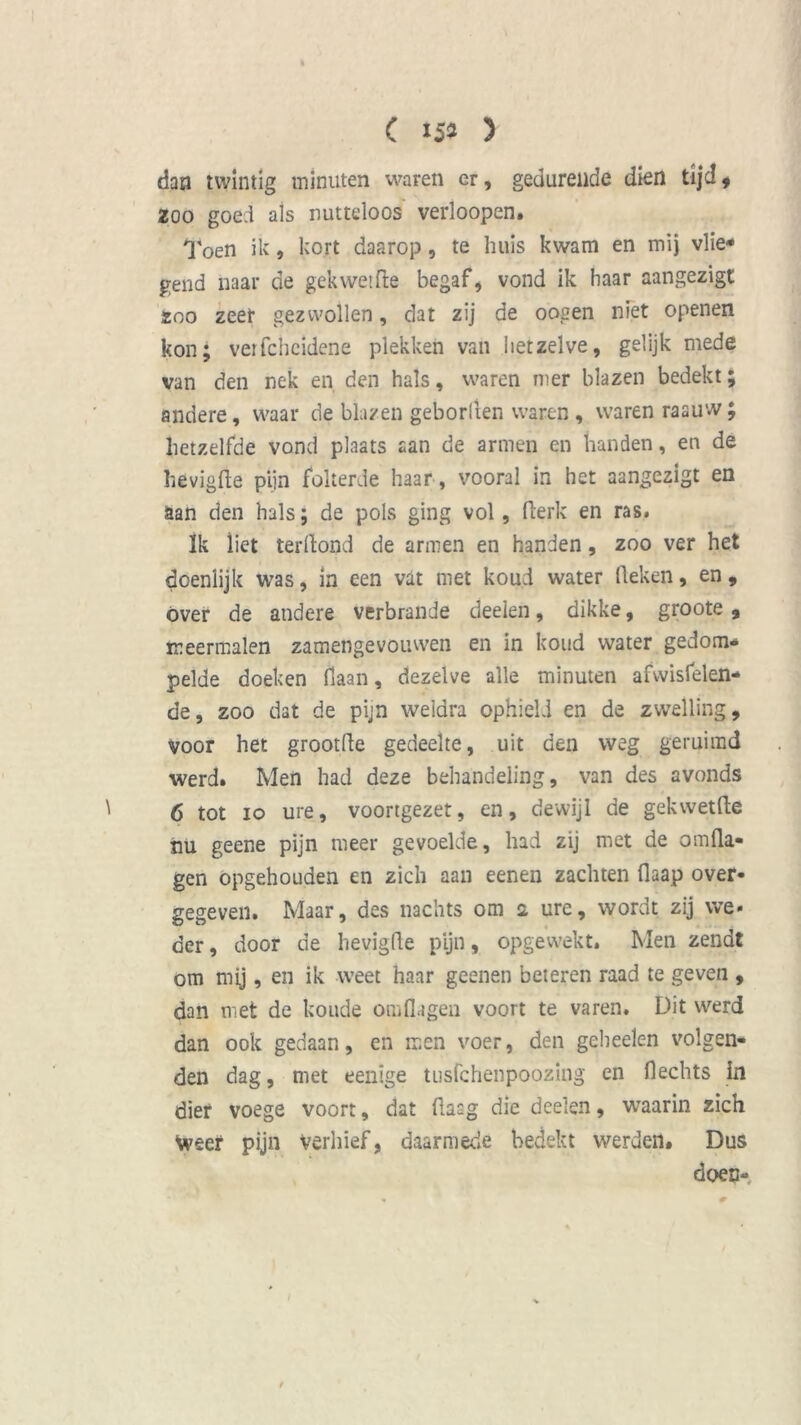 C 15» ) dan twintig minuten waren er, gedurende dien tijd f zoo goe:l ais nutteloos verloopen. Toen ik, kort daarop, te huis kwam en mij vlie* gend naar de gekwetfte begaf, vond ik haar aangezigt 200 zeet gezwollen, dat zij de oogen niet openen kon; vetfcheidene plekken van hetzelve, gelijk mede van den nek en den hals, waren nier blazen bedekt; andere, waar de blazen geborften waren , waren raauw; hetzelfde vond plaats aan de armen en handen, en de hevigfte pijn folterde haar, vooral in het aangezigt en aan den hals; de pols ging vol, fierk en ras. Ik liet terllond de armen en handen, zoo ver het doenlijk was, in een vat met koud water (leken, en, óver de andere verbrande deelen, dikke, groote , meermalen zamengevouwen en in koud water gedom- pelde doeken Haan, dezelve alle minuten afwisfelen- de, zoo dat de pijn weldra ophield en de zwelling, voor het grootfte gedeelte, uit den weg geruimd werd. Men had deze behandeling, van des avonds 6 tot 10 ure, voortgezet, en, dewijl de gekwetfte nu geene pijn meer gevoelde, had zij met de omfta- gen opgehouden en zich aan eenen zachten fiaap over- gegeven. Maar, des nachts om 2 ure, wordt zij we* der, door de hevigfte pijn, opgewekt. Men zendt om mij, en ik weet haar geenen beteren raad te geven , dan met de koude omflagen voort te varen. Dit werd dan ook gedaan, en men voer, den geheelen volgen- den dag, met eenige tusfchenpoozing en Hechts in dier voege voort, dat ftasg die deelen, waarin zich Weef pijn verhief, daarmede bedekt werden. Dus doen-