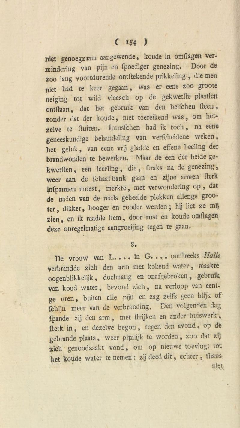 niet genoegzaam aangewende, koude in omflagen ver- mindering van pijn en fpoediger genezing. Door de 200 lang voortdurende ontftekende prikkeling , die men niet had te keer gegaan, was er eene zoo groote neiging tot wild vleesch op de gekwetfte plaatfen ontdaan, dat het gebruik van den helfchen (leen, zonder dat der koude, niet toereikend was, om het- zelve te (luiten. Intusfchen had ik toch, na eene geneeskundige behandeling van verfcheidene weken, het geluk, van eene vrij gladde en effene heeling der brandwonden te bewerken. Maar de een der beide ge- kwetflen, een leerling, die, (Iraks na de genezing, weer aan de fchaafbank gaan en zijne armen (lerk infpannen moest, merkte, met verwondering op, dat de naden van de reeds geheelde plekken allengs groo- ter, dikker, hooger en rooder werden; hij liet ze mij zien, en ik raadde hem, door rust en koude omflagen deze onregelmatige aangroeijing tegen te gaan. 8. De vrouw van L.... in G. • • • omflreeks Hallc verbrandde zich den arm met kokend wate* , maakte oogenblikkelyk, doelmatig en onafgebroken, gebruik van koud water, bevond zich, na verloop van eeni- ge uren, buiten alle pijn en zag zelfs geen blijk of fchijn meer van de verbranding. Den volgenden dag fpande zij den arm, met ftrijken en ander huiswerk, llerk in, en dezelve begon, tegen den avond, op de gebrande plaats, weer pijnlijk te worden, zoo dat zij zich genoodzaakt vond, om op nieuws toevlugt tot het koude water te nemen : zij deed dit, echter, thans