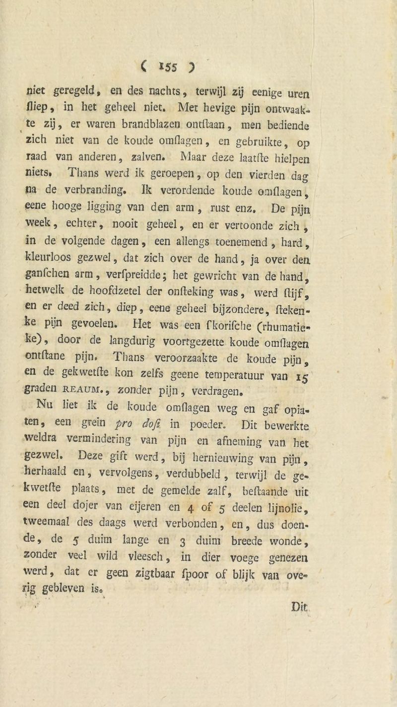 niet geregeld, en des nachts, terwijl zij eenige uren Hiep, in het geheel niet. Met hevige pijn ontwaak- te zij, er waren brandblazen ontdaan, men bediende zich niet van de koude omflagen, en gebruikte, op raad van anderen, zalven. Maar deze laatfte hielpen niets. Thans werd ik geroepen, op den vierden dag na de verbranding. Ik verordende koude omflagen, eene hooge ligging van den arm , rust enz. De pijn week, echter, nooit geheel, en er vertoonde zich , in de volgende dagen, een allengs toenemend , hard, kleurloos gezwel, dat zich over de hand, ja over den ganfchen arm, verfpreidde; het gewricht van de hand, hetwelk de hoofdzetel der onfleking was, werd flijf, en er deed zich, diep, eene geheel bijzondere. Heken- ke pijn gevoelen. Het was een fkorifche (rhumatie- ke), door de langdurig voortgezette koude omflagen ontftane pijn. Thans veroorzaakte de koude pijn, en de gekwetfte kon zelfs geene temperatuur van 15 graden reaum. , zonder pijn, verdragen. Nu liet ik de koude omflagen weg en gaf opia- ten, een grein pro dofi in poeder. Dit bewerkte weldra vermindering van pijn en afneming van het gezwel. Deze gift werd, bij hernieuwing van pijn, herhaald en, vervolgens, verdubbeld, terwijl de ge- kwetfle piaats, met de gemelde zalf, beflaande uit een deel dojer van eijeren en 4 of 5 deelen lijnolie, tweemaal des daags werd verbonden, cn, dus doen- de, de 5 duim lange en 3 duim breede wonde, zonder veel wild vleesch, in dier voege genezen werd, dat er geen zigtbaar fpoor of blijk van ove- rig gebleven is0 • *. ’• *