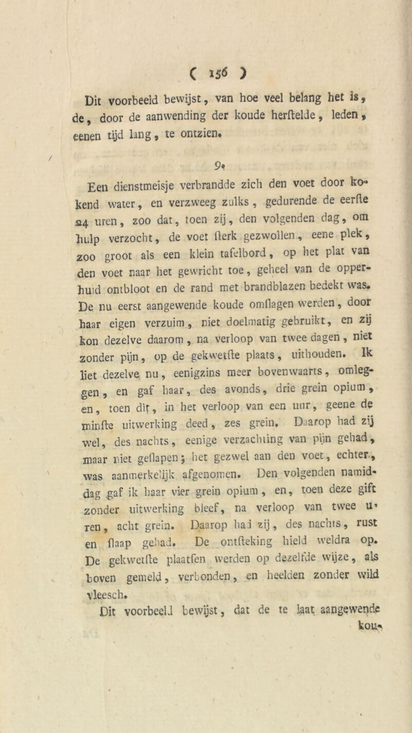 ( 156 ) Dit voorbeeld bewijst, van hoe veel belang het is, de, door de aanwending der koude herftelde, leden , eenen tijd lang, te ontzien* 9* Een dienstmeisje verbrandde zich den voet door ko* kend water, en verzweeg zulks , gedurende de eerde a4 uren, zoo dat, toen zij, den volgenden dag, om hulp verzocht, de voet Üerk gezwollen, eene plek, zoo groot als een klein tafelbord, op het plat van den voet naar het gewricht toe, geheel van de opper- huid ontbloot en de rand met brandblazen bedekt was. De nu eerst aangewende koude omllagen werden, door haar eigen verzuim, niet doelmatig gebruikt, en zij kon dezelve daarom, na verloop van twee dagen, niet zonder pijn, op de gekwetfte plaats , uithouden. Ik liet dezelve nu, eenigzins meer bovenwaarts, omleg- gen, en gaf haar, des avonds, drie grein opium, en, toen dit, in het verloop van een uur, geene de iuinftc uitwerking deed, zes grein. Daarop had zij wel, des nachts, eenige verzachting van pijn gehad, maar niet gedapen; het gezwel aan den voet, echter, was aanmerkelijk afgenomen. Den volgenden namid- dag .gaf ik haar vier grein opium, en, toen deze gift zonder uitwerking bleef, na verloop van twee u* ren, acht grein. Daarop ha.i zij, des nachts, rust en flaap gehad. De ontfteking hield weldra op. De gekwetfte plaatfen werden op dezelfde wijze, als boven gemeld, verbonden, en heelden zonder wild \leesch. Dit voorbeeld bewijst, dat de te laat aangewende kou*