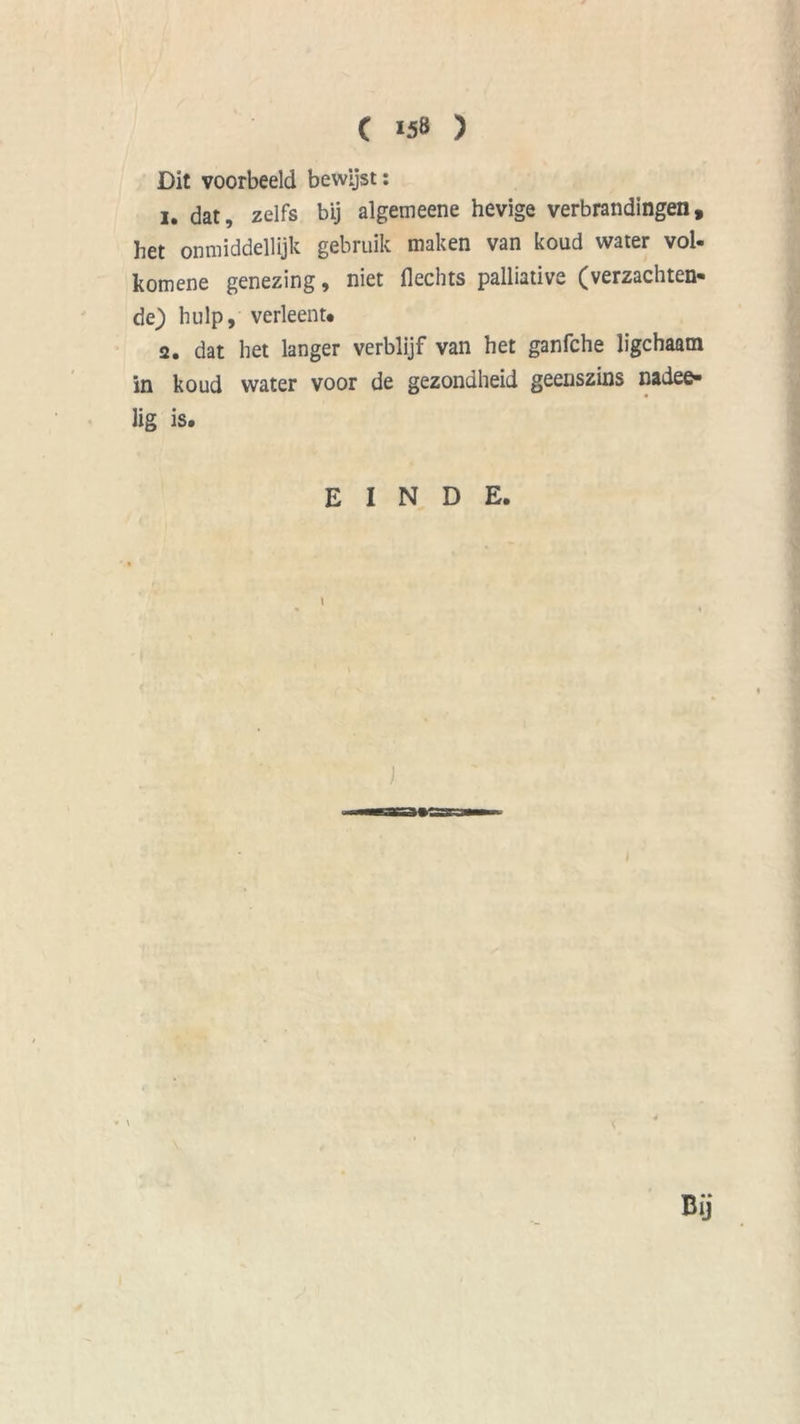 Dit voorbeeld bewijst: 1. dat, zelfs bij algemeene hevige verbrandingen, het onmiddellijk gebruik maken van koud water vol. komene genezing, niet Hechts palliative (verzachten- de) hulp, verleent* 2. dat het langer verblijf van het ganfche ligchaam in koud water voor de gezondheid geenszins nadee- lig is. EINDE. i Dij