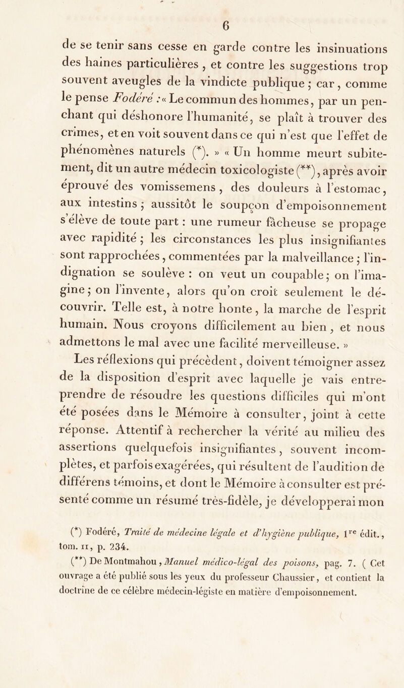 cle se tenir sans cesse en garde contre les insinuations des haines particulières , et contre les suggestions trop souvent aveugles de la vindicte publique; car, comme le pense Fodere .‘«Le commun des hommes, par un pen- chant qui déshonore l’humanité, se plaît à trouver des crimes, et en voit souvent dans ce qui n’est que l’effet de phénomènes naturels (* (**)). » « Un homme meurt subite- ment, dit un autre médecin toxicologiste , après avoir éprouvé des vomissemens , des douleurs à leslomac, aux intestins ; aussitôt le soupçon d’empoisonnement s eleve de toute part i une rumeur fâcheuse se propage avec rapidité ; les circonstances les plus insignifiantes sont rapprochées, commentées par la malveillance ; l’in- dignation se soulevé : on veut un coupable; on l’ima- gine ; on l’invente, alors qu’on croit seulement le dé- couvrir. Telle est, à notre honte, la marche de l’esprit humain. Nous croyons difficilement au bien , et nous admettons le mal avec une facilité merveilleuse. » Les réflexions qui précèdent, doivent témoigner assez de la disposition d esprit avec laquelle je vais entre- prendre de résoudre les questions difficiles qui m’ont été posées dans le Mémoire à consulter, joint à cette réponse. Attentif à rechercher la vérité au milieu des assertions quelquefois insignifiantes, souvent incom- plètes, et parfois exagérées, qui résultent de l’audition de différens témoins, et dont le Mémoire à consulter est pré- senté comme un résumé très-fidèle, je développerai mon (*) Fodére, Traité de médecine légale et d’hygiène publique, lre édit., tom. ii, p. 234. (**) De Montmahou , Manuel médico-légal des poisons, pag. 7. ( Cet ouvrage a été publié sous les yeux du professeur Chaussier, et contient la doctrine de ce célèbre médecin-légiste en matière d’empoisonnement.