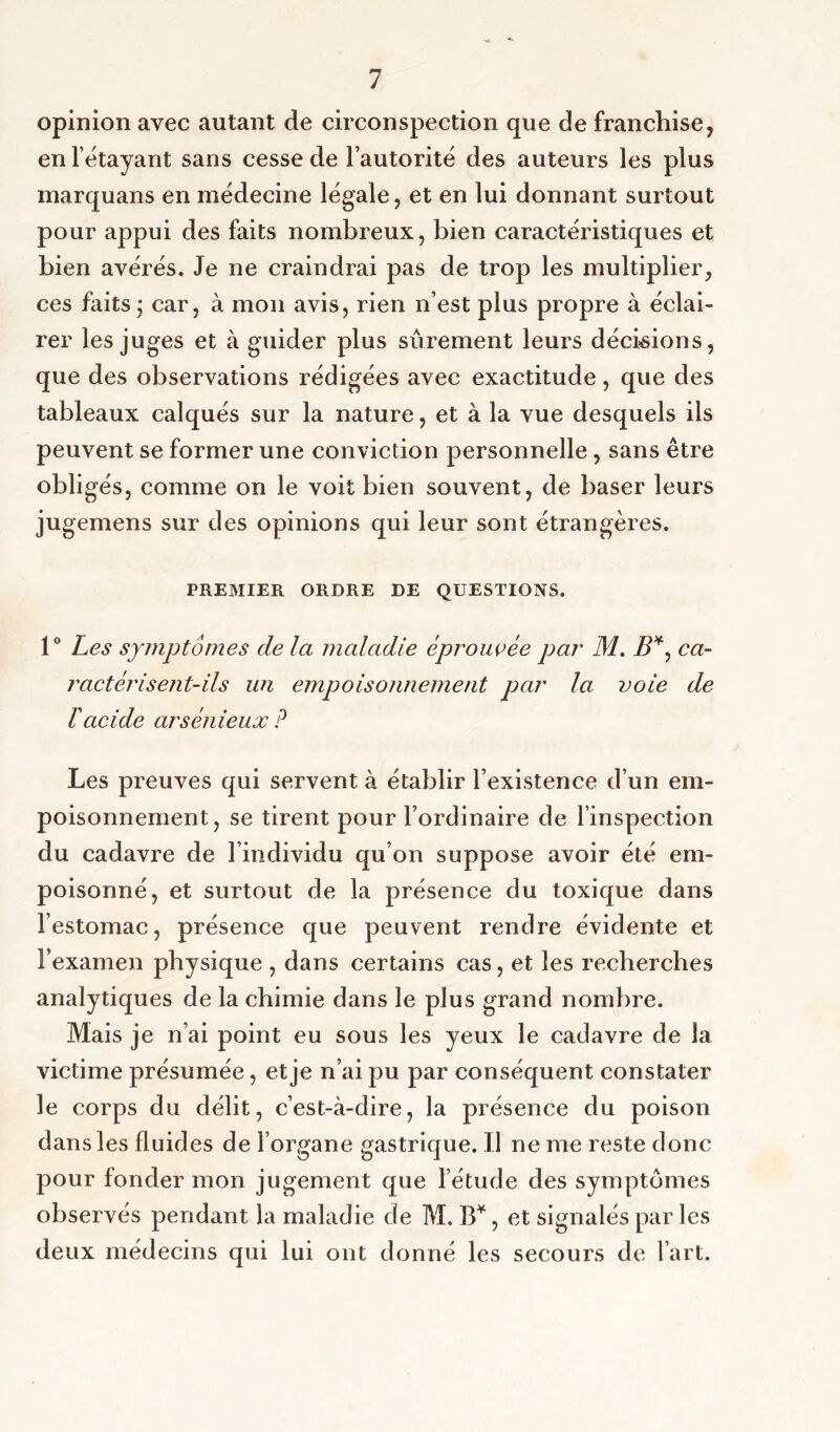 opinion avec autant de circonspection que de franchise, en l’étayant sans cesse de l’autorité des auteurs les plus marquans en médecine légale, et en lui donnant surtout pour appui des faits nombreux, bien caractéristiques et bien avérés. Je ne craindrai pas de trop les multiplier, ces faits j car, à mon avis, rien n’est plus propre à éclai- rer les juges et à guider plus sûrement leurs décisions, que des observations rédigées avec exactitude, que des tableaux calqués sur la nature, et à la vue desquels ils peuvent se former une conviction personnelle, sans être obligés, comme on le voit bien souvent, de baser leurs jugemens sur des opinions qui leur sont étrangères. PREMIER ORDRE DE QUESTIONS. 1° Les symptômes de la maladie éprouvée par M. B*, ca- ractérisent-ils un empoisonnement par la voie de T acide arsénieux P Les preuves qui servent à établir l’existence d’un em- poisonnement, se tirent pour l’ordinaire de l’inspection du cadavre de l’individu qu’on suppose avoir été em- poisonné, et surtout de la présence du toxique dans l’estomac, présence que peuvent rendre évidente et l’examen physique , dans certains cas, et les recherches analytiques de la chimie dans le plus grand nombre. Mais je n’ai point eu sous les yeux le cadavre de la victime présumée, et je n’ai pu par conséquent constater le corps du délit, c’est-à-dire, la présence du poison dans les fluides de l’organe gastrique. Il ne me reste donc pour fonder mon jugement que l’étude des symptômes observés pendant la maladie de M. B*, et signalés par les deux médecins qui lui ont donné les secours de l’art.