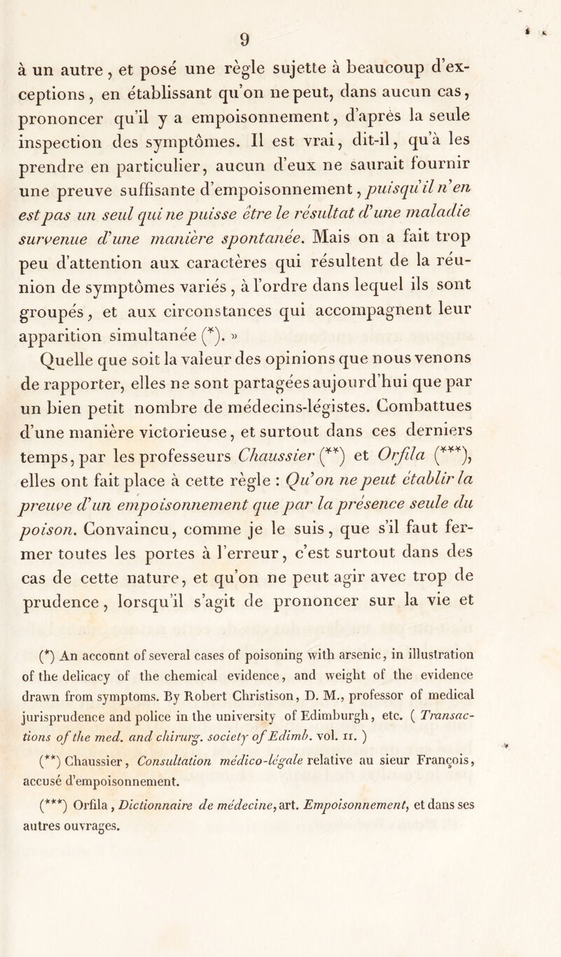 i 9 à un autre , et posé une règle sujette à beaucoup cl ex- ceptions , en établissant qu’on ne peut, dans aucun cas, prononcer qu’il y a empoisonnement, daprès la seule inspection des symptômes. Il est vrai, dit-il, qu’à les prendre en particulier, aucun d’eux ne saurait fournir une preuve suffisante d’empoisonnement, puisqu il n en est pas un seul qui ne puisse être le résultat dune maladie survenue d’une maniéré spontanée. Mais on a fait trop peu d’attention aux caractères qui résultent de la réu- nion de symptômes variés , à l’ordre dans lequel ils sont groupés, et aux circonstances qui accompagnent leur apparition simultanée (* (**)). » Quelle que soit la valeur des opinions que nous venons de rapporter, elles ne sont partagées aujourd’hui que par un bien petit nombre de médecins-légistes. Combattues d’une manière victorieuse, et surtout dans ces derniers temps, par les professeurs Chaussier et Orfila (***), elles ont fait place à cette règle : Qu on ne peut établir la preuve d’un empoisonnement que par la présence seule du poison. Convaincu, comme je le suis, que s’il faut fer- mer toutes les portes à l’erreur, c’est surtout dans des cas de cette nature, et qu’on ne peut agir avec trop de prudence, lorsqu’il s’agit de prononcer sur la vie et (*) An acconnt of several cases of poisoning witli arsenic, in illustration of tlie delicacy of the Chemical evidence, and weight of the evidence drawn from symptoms. By Robert Cliristison, D. M., professor of medical jurisprudence and police in the university of Edimburgh, etc. ( Transac- tions of the med. and chirurg. society of Edimb. vol. ir. ) (**) Chaussier, Consultation médico-légale relative au sieur François, accusé d’empoisonnement. (***) Orfda, Dictionnaire de médecine, art. Empoisonnement, et dans ses autres ouvrages.