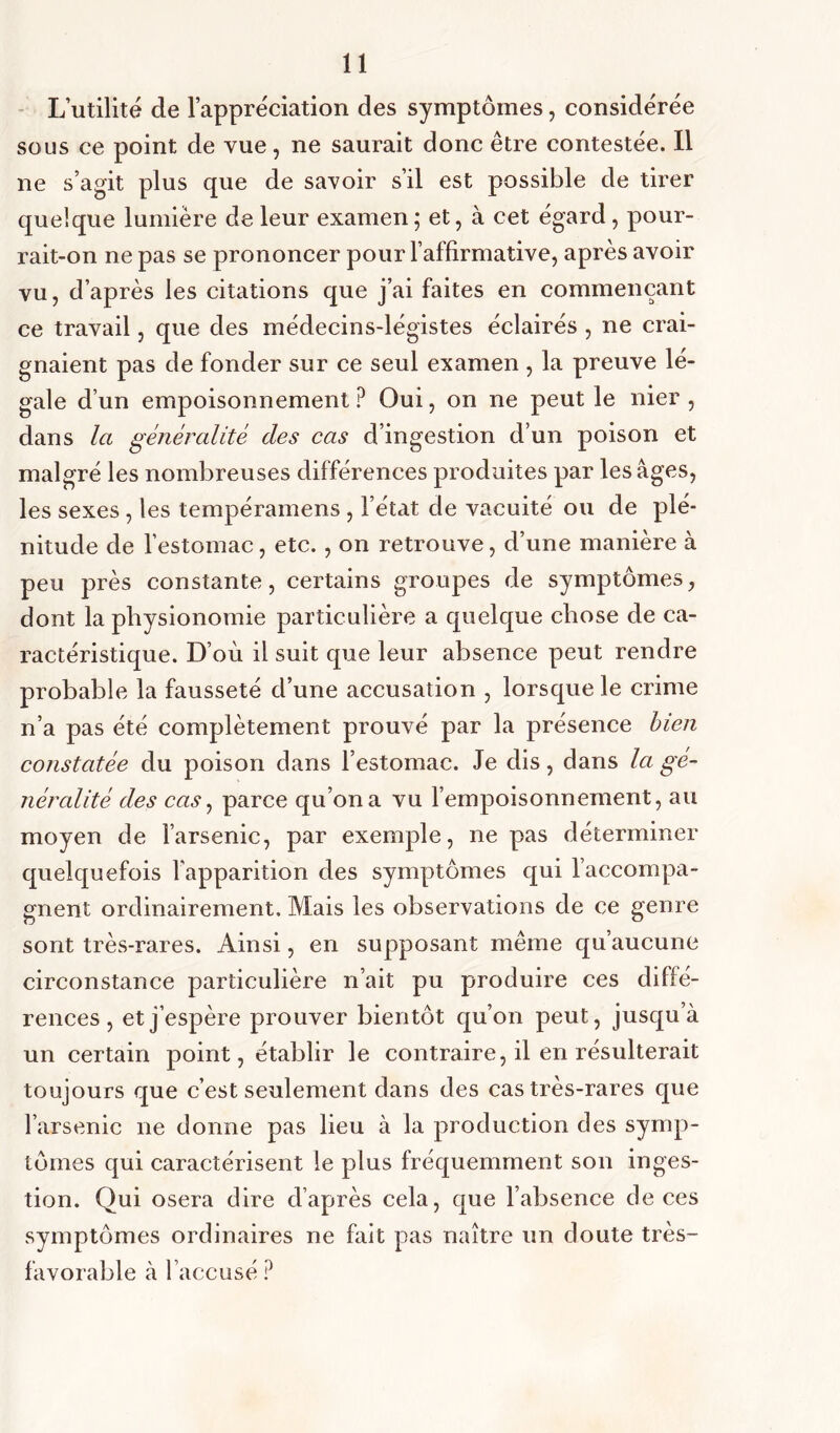 L’utilité de l’appréciation des symptômes, considérée sous ce point de vue, ne saurait donc être contestée. Il ne s’agit plus que de savoir s’il est possible de tirer quelque lumière de leur examen; et, à cet égard , pour- rait-on ne pas se prononcer pour l’affirmative, après avoir vu, d’après les citations que j’ai faites en commençant ce travail, que des médecins-légistes éclairés , ne crai- gnaient pas de fonder sur ce seul examen , la preuve lé- gale d’un empoisonnement ? Oui, on ne peut le nier , dans la généralité des cas d’ingestion d’un poison et malgré les nombreuses différences produites par les âges, les sexes , les tempéramens , l’état de vacuité ou de plé- nitude de l’estomac, etc., on retrouve, d’une manière à peu près constante, certains groupes de symptômes, dont la physionomie particulière a quelque chose de ca- ractéristique. D’où il suit que leur absence peut rendre probable la fausseté d’une accusation , lorsque le crime n’a pas été complètement prouvé par la présence bien constatée du poison clans l’estomac. Je dis, dans la gé- néralité des cas, parce qu’on a vu l’empoisonnement, au moyen de l’arsenic, par exemple, ne pas déterminer quelquefois l'apparition des symptômes qui l’accompa- gnent ordinairement. Mais les observations de ce genre sont très-rares. Ainsi, en supposant même qu’aucune circonstance particulière n’ait pu produire ces diffé- rences, et j’espère prouver bientôt qu’on peut, jusqu’à un certain point, établir le contraire, il en résulterait toujours que c’est seulement dans des cas très-rares que l’arsenic ne donne pas lieu à la production des symp- tômes qui caractérisent le plus fréquemment son inges- tion. Qui osera dire d’après cela, que l’absence de ces symptômes ordinaires ne fait pas naître un doute très- favorable à l’accusé?