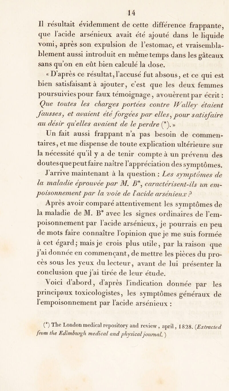 Il résultait évidemment de cette différence frappante, que l'acide arsénieux avait été ajouté dans le liquide vomi, après son expulsion de l’estomac, et vraisembla- blement aussi introduit en même temps dans les gâteaux sans qu’on en eût bien calculé la dose. « D’après ce résultat,l’accusé fut absous, et ce qui est bien satisfaisant à ajouter, c’est que les deux femmes poursuivies pour faux témoignage, avouèrent par écrit : Que toutes les charges portées contre Walley étaient fausses, et avaient été forgées par elles, pour satisfaire au désir quelles avaient de le perdre (*). » Un fait aussi frappant n’a pas besoin de commen- taires, et me dispense de toute explication ultérieure sur la nécessité qu’il y a de tenir compte à un prévenu des doutes que peut faire naître l’appréciation des symptômes. J’arrive maintenant à la question : Les symptômes de la maladie éprouvée par M. B*, caractérisent-ils un em- poisonnement par la voie de ïacide arsénieux? Après avoir comparé attentivement les symptômes de la maladie de M. B* avec les signes ordinaires de l’em- poisonnement par l’acide arsénieux, je pourrais en peu de mots faire connaître l’opinion que je me suis formée à cet égard - mais je crois plus utile, par la raison que j’ai donnée en commençant, de mettre les pièces du pro- cès sous les yeux du lecteur, avant de lui présenter la conclusion que j’ai tirée de leur étude. Voici d abord, d apres 1 indication donnée par les principaux toxicologistes, les symptômes généraux de l’empoisonnement par l’acide arsénieux : (*) The London medical repository and review, april, 1828. (Extrade d from the Edimburgh medical and phpical journal. )