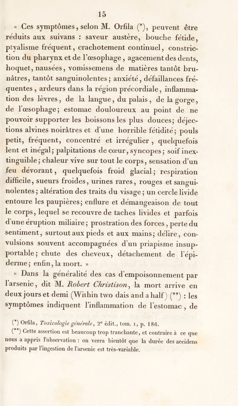 « Ces symptômes, selon M. Orfila (*), peuvent être réduits aux suivans : saveur austère, bouche fétide, ptyalisme fréquent, crachotement continuel, constric- tion du pharynx et de l’œsophage , agacement des dents, hoquet, nausées, vomissemens de matières tantôt bru- nâtres, tantôt sanguinolentes; anxiété, défaillances fré- quentes , ardeurs dans la région précordiale, inflamma- tion des lèvres, de la langue, du palais, de la gorge, de l’œsophage; estomac douloureux au point de ne pouvoir supporter les boissons les plus douces; déjec- tions alvines noirâtres et d’une horrible fétidité ; pouls petit, fréquent, concentré et irrégulier , quelquefois lent et inégal; palpitations de cœur, syncopes; soif inex- tinguible; chaleur vive sur tout le corps, sensation d’un feu dévorant, quelquefois froid glacial ; respiration difficile , sueurs froides, urines rares, rouges et sangui- nolentes ; altération des traits du visage ; un cercle livide entoure les paupières; enflure et démangeaison de tout le corps, lequel se recouvre de taches livides et parfois d une éruption miliaire ; prostration des forces, perte du sentiment, surtout aux pieds et aux mains; délire, con- vulsions souvent accompagnées d’un priapisme insup- portable; chute des cheveux, détachement de l’épi- derme; enfin, la mort. » « Dans la généralité des cas d’empoisonnement par 1 arsenic, dit M. Robert Christison, la mort arrive en deux jours et demi (Within two dais and ahalf) (**) : les symptômes indiquent l’inflammation de l’estomac , de ( ) Orfila, Toxicologie générale, 2e édit., tom. i, p. 186. ( ) Cette assertion est beaucoup trop tranchante, et contraire à ce que nous a appris l’observation : on verra bientôt que la durée des accidens produits par l’ingestion de l’arsenic est très-variable.