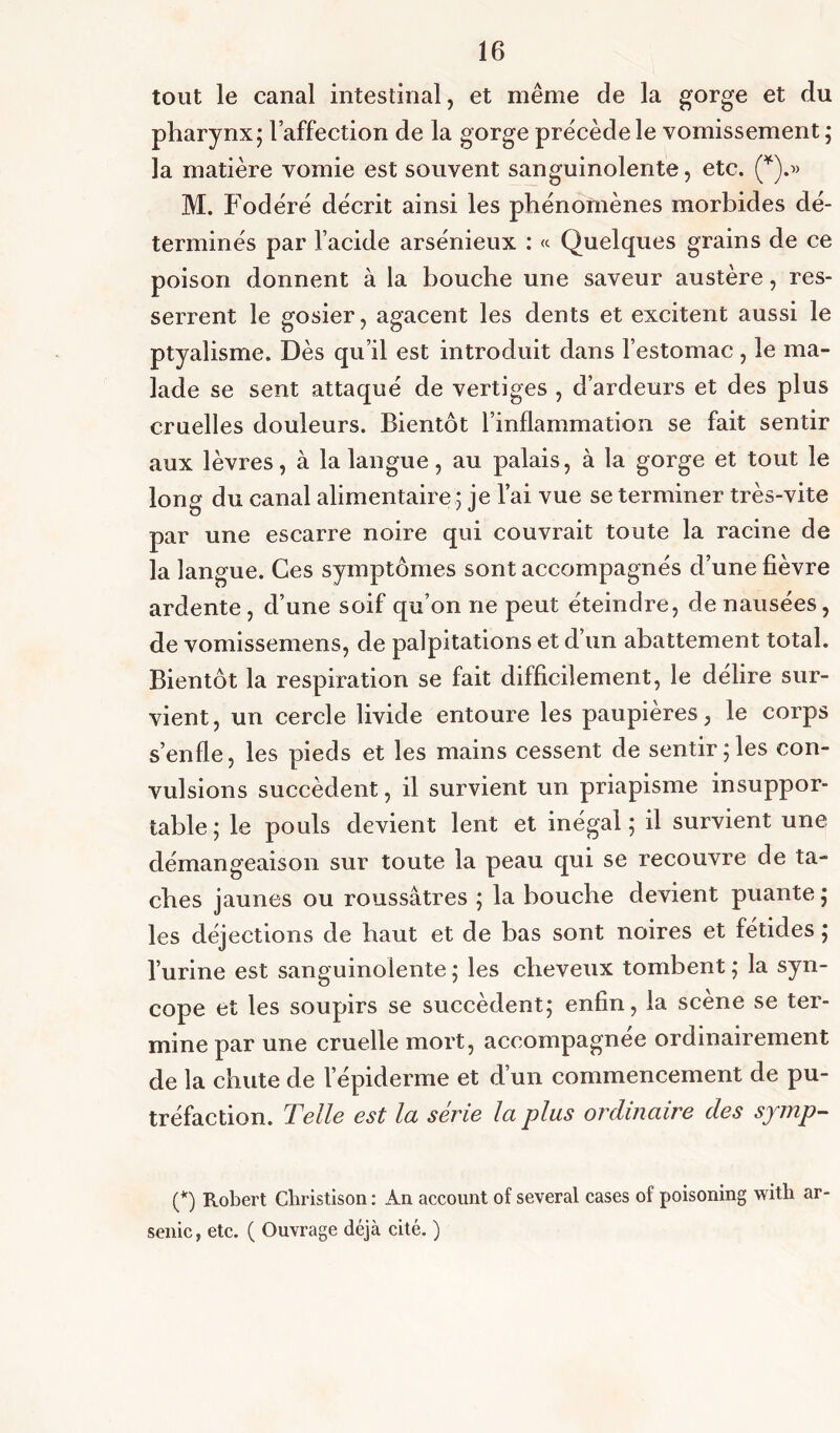 tout le canal intestinal, et même de la gorge et du pharynx; l’affection de la gorge précède le vomissement ; la matière vomie est souvent sanguinolente, etc. (*).» M. Fodéré décrit ainsi les phénomènes morbides dé- terminés par l’acide arsénieux : « Quelques grains de ce poison donnent à la bouche une saveur austère, res- serrent le gosier, agacent les dents et excitent aussi le ptyalisme. Dès qu’il est introduit dans l’estomac , le ma- lade se sent attaqué de vertiges , d’ardeurs et des plus cruelles douleurs. Bientôt l’inflammation se fait sentir aux lèvres, à la langue, au palais, à la gorge et tout le long du canal alimentaire ; je l’ai vue se terminer très-vite par une escarre noire qui couvrait toute la racine de la langue. Ces symptômes sont accompagnés d’une fièvre ardente, d’une soif qu’on ne peut éteindre, de nausées, de vomissemens, de palpitations et d’un abattement total. Bientôt la respiration se fait difficilement, le déliré sur- vient, un cercle livide entoure les paupières, le corps s’enfle, les pieds et les mains cessent de sentir;les con- vulsions succèdent, il survient un priapisme insuppor- table ; le pouls devient lent et inégal ; il survient une démangeaison sur toute la peau qui se recouvre de ta- ches jaunes ou roussâtres ; la bouche devient puante ; les déjections de haut et de bas sont noires et fétides ; l’urine est sanguinolente ; les cheveux tombent ; la syn- cope et les soupirs se succèdent; enfin, la scène se ter- mine par une cruelle mort, accompagnée ordinairement de la chute de l’épiderme et d’un commencement de pu- tréfaction. Telle est la série la plus ordinaire des symp- (*) Robert Christison : An account of several cases of poisoning with ar- senic, etc. ( Ouvrage déjà cité. )