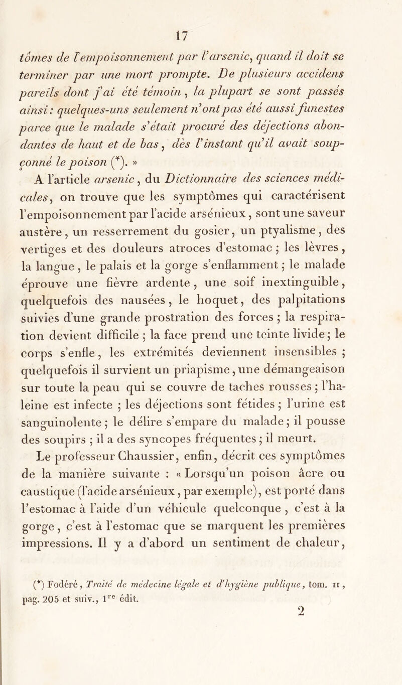 tomes de ïempoisonnement par Varsenic, quand il doit se terminer par une mort prompte. De plusieurs accidens pareils dont fai été témoin , la plupart se sont passés ainsi: quelques-uns seulement n ont pas été aussi funestes parce que le malade s'était procuré des déjections abon- dantes de haut et de bas, dès Vinstant qu’il avait soup- çonné le poison (*). » A l’article arsenic , du Dictionnaire des sciences médi- cales, on trouve que les symptômes qui caractérisent l’empoisonnement par l’acide arsénieux, sont une saveur austère, un resserrement du gosier, un ptyalisme, des vertiges et des douleurs atroces d’estomac ; les lèvres , la langue , le palais et la gorge s’enflamment ; le malade éprouve une fièvre ardente , une soif inextinguible, quelquefois des nausées , le hoquet, des palpitations suivies d’une grande prostration des forces ; la respira- tion devient difficile 5 la face prend une teinte livide; le corps s’enfle, les extrémités deviennent insensibles ; quelquefois il survient un priapisme, une démangeaison sur toute la peau qui se couvre de taches rousses ; l’ha- leine est infecte ; les déjections sont fétides ; l’urine est sanguinolente; le délire s’empare du malade; il pousse des soupirs ; il a des syncopes fréquentes ; il meurt. Le professeur Chaussier, enfin, décrit ces symptômes de la manière suivante : « Lorsqu’un poison âcre ou caustique (l’acide arsénieux, par exemple), est porté dans restomac à l’aide d’un véhicule quelconque , c’est à la gorge, c’est à l’estomac que se marquent les premières impressions. Il y a d’abord un sentiment de chaleur, (*) Fodéré, Traité de médecine légale et d’hygiène publique, tom. ir, pag. 205 et suiv., lre édit. 2