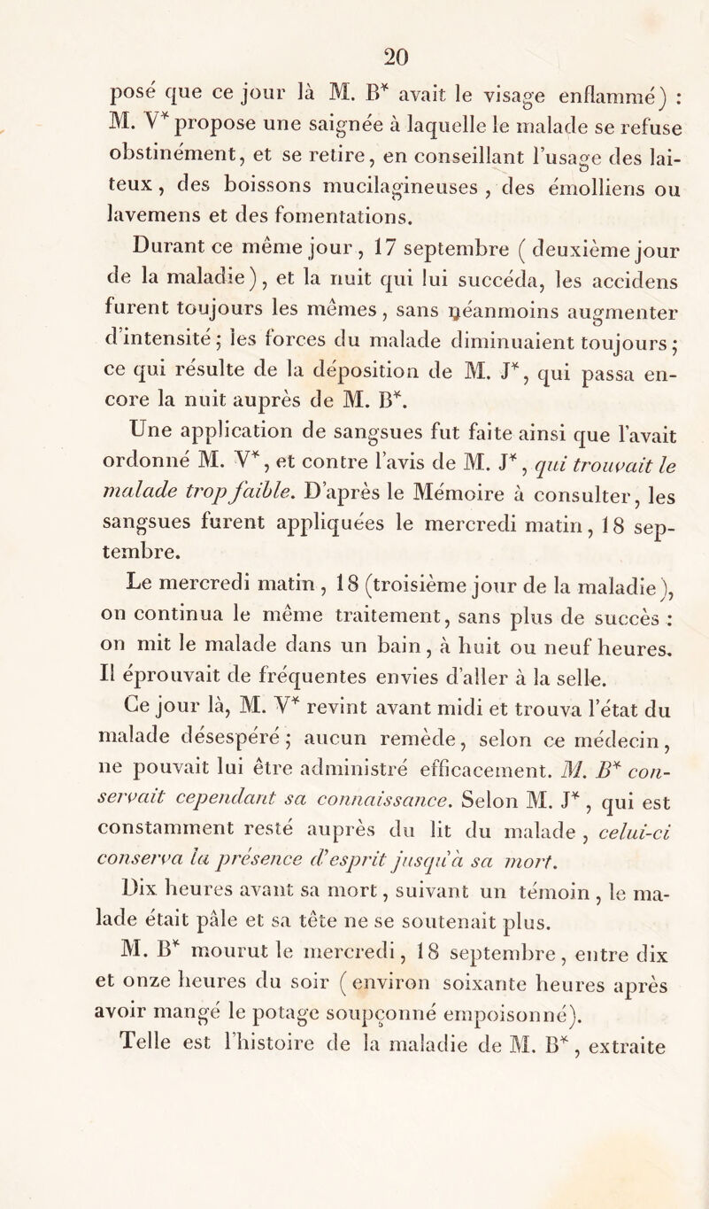 posé que ce jour là M. B* avait le visage enflammé) : M. V* propose une saignée à laquelle le malade se refuse obstinément, et se retire, en conseillant l’usage des lai- teux , des boissons mucilagineuses , des émolliens ou lavemens et des fomentations. Durant ce même jour , 17 septembre ( deuxième jour de la maladie), et la nuit qui lui succéda, les aceidens furent toujours les mêmes, sans néanmoins augmenter d intensité ; les forces du malade diminuaient toujours ; ce qui résulte de la déposition de M. D, qui passa en- core la nuit auprès de M. B*. Une application de sangsues fut faite ainsi que l’avait ordonné M. Y1, et contre lavis de M. J*, qui trouvait, le malade trop faible. D’après le Mémoire à consulter, les sangsues furent appliquées le mercredi matin, 18 sep- tembre. Le mercredi matin , 18 (troisième jour de la maladie), on continua le même traitement, sans plus de succès : on mit le malade dans un bain, à huit ou neuf heures. Il éprouvait de fréquentes envies d’aller à la selle. Ce jour là, M. Y* revint avant midi et trouva l’état du malade desespere ; aucun remède, selon ce médecin, ne pouvait lui être administré efficacement. M. B* con- servait cependant sa connaissance. Selon M. J* , qui est constamment resté auprès du lit du malade , celui-ci conserva la présence d'esprit jusqu'à sa mort. Dix heures avant sa mort, suivant un témoin , le ma- lade était pale et sa tête ne se soutenait plus. M. B* mourut le mercredi, 18 septembre, entre dix et onze heures du soir (environ soixante heures après avoir mangé le potage soupçonné empoisonné). Telle est l’histoire de la maladie de M. B*, extraite