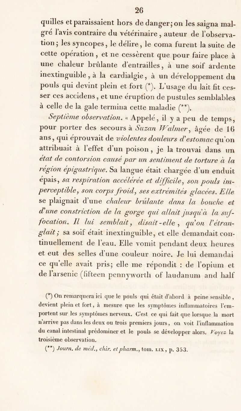 quilles et paraissaient hors de danger,* on les saigna mal- gré l’avis contraire du vétérinaire , auteur de l’observa- tion ; les syncopes, le délire, le coma furent la suite de cette opération, et ne cessèrent que pour faire place à une chaleur brûlante d’entrailles, cà une soif ardente inextinguible, à la cardialgie, à un développement du pouls qui devint plein et fort (*). L’usage du lait fit ces- ser ces accidens, et une éruption de pustules semblables à celle de la gale termina cette maladie (**). Septième observation. « Appelé, il y a peu de temps, pour porter des secours à Suzan Waimer, âgée de 16 ans, qui éprouvait de violentes douleurs d*estomac qu’on attribuait à 1 effet d’un poison, je la trouvai dans un état de contorsion causé par un sentiment de torture d la région épigastrique. Sa langue était chargée d’un enduit épais, sa respiration accélérée et difficile, son pouls im- perceptible, son corps froid, ses extrémités glacées. Elle se plaignait d une chaleur bridante dans la bouche et d une constriction de la gorge qui allait jusqu à la suf- focation. Il lui semblait, disait-elle, qu on Vétran- glait j sa soif était inextinguible, et elle demandait con- tinuellement de l’eau. Elle vomit pendant deux heures et eut des selles d’une couleur noire. Je lui demandai ce qu’elle avait pris; elle me répondit : de l’opium et de l’arsenic (fifteen pennyworth of laudanum and half (*) On remarquera ici que le pouls qui était d’abord à peine sensible , devient plein et fort, à mesure que les symptômes inflammatoires l’em- portent sur les symptômes nerveux. C’est ce qui fait que lorsque la mort n’arrive pas dans les deux ou trois premiers jours, on voit l’inflammation du canal intestinal prédominer et le pouls se développer alors. Voyez la troisième observation. (**) Journ. de med., cliir. etpharm., tom. lix , p. 353.