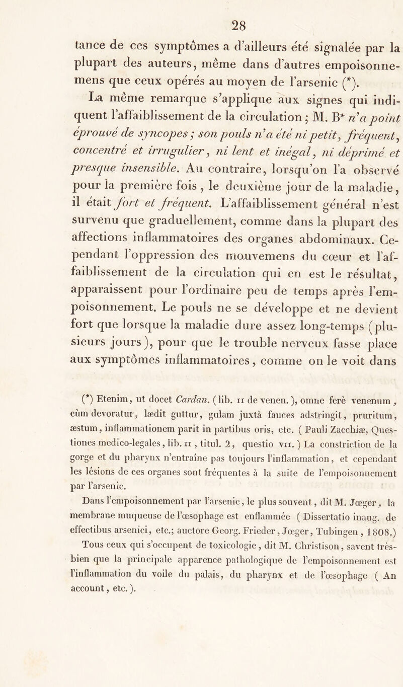 tance de ces symptômes a d’ailleurs été signalée par la plupart des auteurs, même dans d’autres empoisonne- mens que ceux opérés au moyen de l’arsenic (*). La même remarque s’applique aux signes qui indi- quent l’affaiblissement de la circulation ; M. B* n’a point éprouvé de syncopes; son pouls n’a été ni petit, fréquent, concentré et irrugulier, ni lent et inégal, ni déprimé et presque insensible. Au contraire, lorsqu’on l’a observé pour la première fois , le deuxième jour de la maladie, il était fort et frequent. L’affaiblissement général n’est survenu que graduellement, comme dans la plupart des affections inflammatoires des organes abdominaux. Ce- pendant l oppression des monvemens du cœur et l’af- faiblissement de la circulation qui en est le résultat, apparaissent pour l’ordinaire peu de temps après l’em- poisonnement. Le pouls ne se développe et ne devient fort que lorsque la maladie dure assez long-temps (plu- sieurs jours), pour que le trouble nerveux fasse place aux symptômes inflammatoires, comme on le voit dans (*) Etenim, ut docet Cardan, (lib. xi de venen. ), omne ferè venenum , cùm devoratur, lædit guttur, gulam juxtà fauces adslringit, pruritum, æstum, infiammationem parit in partibus oris, etc. ( Pauli Zaccliiæ, Ques- tiones medico-legales, iib. n , titul. 2, questio vu. ) La constriction de la gorge et du pharynx n’entraîne pas toujours l’inflammation, et cependant les lésions de ces organes sont fréquentes cà la suite de l’empoisonnement par l’arsenic. Dans l’empoisonnement par l’arsenic, le plus souvent, dit M. Jœger , la membrane muqueuse de l’œsophage est enflammée ( Dissertatio inaug. de effectibus arsenici, etc.; auctore Georg. Frieder, Jœger, Tubingen , 1808.) Tous ceux qui s’occupent de toxicologie, dit M. Christison, savent très- bien que la principale apparence pathologique de l’empoisonnement est l’inflammation du voile du palais, du pharynx et de l’œsophage ( An account, etc. ).