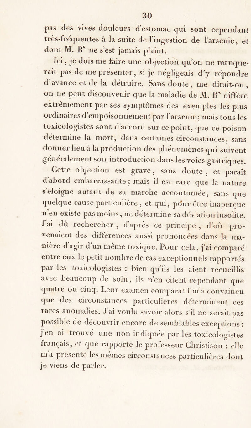 pas des vives douleurs d’estomac qui sont cependant très-frequentes à la suite de l’ingestion de l’arsenic, et dont M. B* ne s’est jamais plaint. Ici, je dois me faire une objection qu’on ne manque- rait pas de me présenter, si je négligeais d’y répondre d’avance et de la détruire. Sans doute, me dirait-on, on ne peut disconvenir que la maladie de M. B* diffère extrêmement par ses symptômes des exemples les plus ordinaires d empoisonnement par l’arsenic ; mais tous les toxicologistes sont d accord sur ce point, que ce poison détermine la mort, dans certaines circonstances, sans donner lieu à la production des phénomènes qui suivent généralement son introduction dans les voies gastriques. Cette objection est grave, sans doute, et paraît d’abord embarrassante ; mais il est rare que la nature s’éloigne autant de sa marche accoutumée, sans que quelque cause particulière, et qui, pour être inaperçue n en existe pas moins, ne détermine sa déviation insolite. J’ai dû rechercher , d’après ce principe , d’où pro- venaient des différences aussi prononcées dans la ma- niéré d agir d un meme toxique. Pour cela, j’ai comparé entre eux le petit nombre de cas exceptionnels rapportés par les toxicologistes : bien qu’ils les aient recueillis avec beaucoup de soin, ils n’en citent cependant que quatre ou cinq. Leur examen comparatif m’a convaincu que aes circonstances particulières déterminent ces rares anomalies. J’ai voulu savoir alors s’il ne serait pas possible de découvrir encore de semblables exceptions : j’en ai trouvé une non indiquée par les toxicologistes français, et que rapporte le professeur Christison : elle m’a présenté les mêmes circonstances particulières dont je viens de parler.