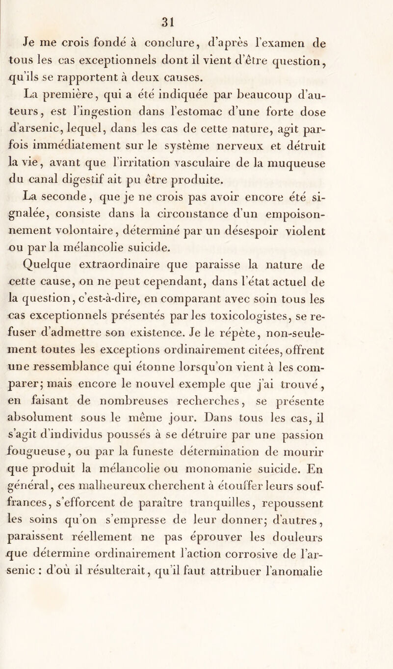 Je me crois fondé à conclure, d’après l’examen de tous les cas exceptionnels dont il vient d’être question, qu’ils se rapportent à deux causes. La première, qui a été indiquée par beaucoup d’au- teurs, est l’ingestion dans l’estomac d’une forte dose d’arsenic, lequel, dans les cas de cette nature, agit par- fois immédiatement sur le système nerveux et détruit la vie, avant que l’irritation vasculaire de la muqueuse du canal digestif ait pu être produite. La seconde, que je ne crois pas avoir encore été si- gnalée, consiste dans la circonstance d’un empoison- nement volontaire, déterminé par un désespoir violent ou par la mélancolie suicide. Quelque extraordinaire que paraisse la nature de cette cause, on ne peut cependant, dans l’état actuel de la question, c’est-à-dire, en comparant avec soin tous les cas exceptionnels présentés parles toxicologistes, se re- fuser d’admettre son existence. Je le répète, non-seule- ment toutes les exceptions ordinairement citées, offrent une ressemblance qui étonne lorsqu’on vient à les com- parer; mais encore le nouvel exemple que j’ai trouvé, en faisant de nombreuses recherches, se présente absolument sous le même jour. Dans tous les cas, il s’agit d’individus poussés à se détruire par une passion fou gueuse, ou par la funeste détermination de mourir que produit la mélancolie ou monomanie suicide. En général, ces malheureux cherchent à étouffer leurs souf- frances, s’efforcent de paraître tranquilles, repoussent les soins qu’on s’empresse de leur donner; d’autres, paraissent réellement ne pas éprouver les douleurs que détermine ordinairement Faction corrosive de l’ar- senic : d’où il résulterait, qu’il faut attribuer l’anomalie