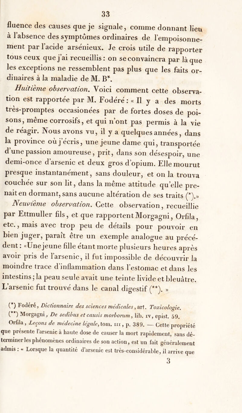 fluence des causes que je signale, comme donnant lieu à l’absence des symptûmes ordinaires de l'empoisonne- ment par l’acide arsénieux. Je crois utile de rapporter tous ceux que j’ai recueillis: on se convaincra par là que les exceptions ne ressemblent pas plus que les faits or- dinaires à la maladie de M. B*. Huitième observation. Voici comment cette observa- tion est rapportée par M. Fodéré : « Il y a des morts très-promptes occasionées par de fortes doses de poi- sons, meme corrosifs, et qui n’ont pas permis à la vie de réagir. Nous avons vu, il y a quelques années, dans la province où j’écris, une jeune dame qui, transportée d’une passion amoureuse, prit, dans son désespoir, une demi-once d’arsenic et deux gros d’opium. Elle mourut presque instantanément, sans douleur, et on la trouva couchée sur son lit, dans la même attitude quelle pre- nait en dormant, sans aucune altération de ses traits (*).» Neuvième observation. Cette observation, recueillie par Ettmuller fils, et que rapportentMorgagni, Orfila, etc., mais avec trop peu de details pour pouvoir en bien juger, paraît être un exemple analogue au précé- dent : «Une jeune fille étant morte plusieurs heures après avoir pris de l’arsenic, il fut impossible de découvrir la moindre trace d’inflammation dans l’estomac et dans les intestins ; la peau seule avait une teinte livide et bleuâtre. L’arsenic fut trouvé dans le canal digestif (**). » (*) Fodéré, Dictionnaire des sciences médicales, art. Toxicologie. ( ) Morgagni,, De sedibus etcausis morborum, lib. iv, epist. 59. Orfila , Leçons de médecine légale, tom. m , p. 389. — Cette propriété que présente l’arsenic à haute dose de causer la mort rapidement, sans dé- terminer les phénomènes ordinaires de son action, est un fait généralement admis : « Lorsque la quantité d’arsenic est très-considérable, il arrive que 3