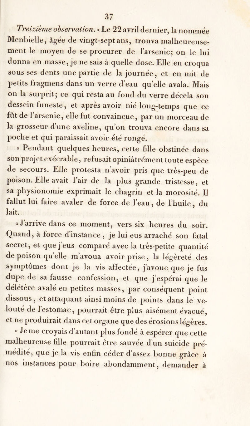 Treizième observation. « Le 22 avril dernier, la nommée Menbielle, âgée de vingt-sept ans, trouva malheureuse- ment le moyen de se procurer de l’arsenic; on le lui donna en masse, je ne sais à quelle dose. Elle en croqua sous ses dents une partie de la journée, et en mit de petits fragmens dans un verre d’eau quelle avala. Mais on la surprit; ce qui resta au fond du verre décela son dessein funeste, et après avoir nié long-temps que ce fût de l’arsenic, elle fut convaincue, par un morceau de la grosseur d’une aveline, qu’on trouva encore dans sa poche et qui paraissait avoir été rongé. « Pendant quelques heures, cette fille obstinée dans son projet exécrable, refusait opiniâtrément toute espèce de secours. Elle protesta n’avoir pris que très-peu de poison. Elle avait Pair de la plus grande tristesse, et sa physionomie exprimait le chagrin et la morosité. Il fallut lui faire avaler de force de l’eau, de l’huile, du lait. « J’arrive dans ce moment, vers six heures du soir. Quand, à force dinstance , je lui eus arraché son fatal secret, et que j’eus comparé avec la très-petite quantité de poison quelle m’avoua avoir prise, la légèreté des symptômes dont je la vis affectée, j’avoue que je fus dupe de sa fausse confession, et que j’espérai que le délétère avalé en petites masses, par conséquent point dissous, et attaquant ainsi moins de points dans le ve- louté de l’estomac, pourrait être plus aisément évacué, et ne produirait dans cet organe que des érosions légères. « Je me croyais d’autant plus fondé à espérer que cette malheureuse fille pourrait être sauvée d’un suicide pré- médité, que je la vis enfin céder d’assez bonne grâce à nos instances pour boire abondamment, demander à