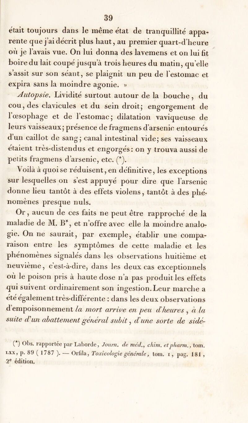 était toujours dans le même état de tranquillité appa- rente que j’ai décrit plus haut, au premier quart-d’heure où je l’avais vue. On lui donna des lavemens et on lui fit boire du lait coupé jusqu’à trois heures du matin, quelle s’assit sur son séant, se plaignit un peu de l'estomac et expira sans la moindre agonie. » Autopsie. Lividité surtout autour de la bouche, du cou, des clavicules et du sein droit; engorgement de 1 œsophage et de l’estomac; dilatation vaviqueuse de leurs vaisseaux; présence de fragmens d’arsenic entourés d’un caillot de sang; canal intestinal vide; ses vaisseaux étaient très-distendus et engorgés: on y trouva aussi de petits fragmens d’arsenic, etc. (*). Voilà à quoi se réduisent, en définitive, les exceptions sur lesquelles on s’est appuyé pour dire que l’arsenic donne lieu tantôt à des effets violens, tantôt à des phé- nomènes presque nuis. Or, aucun de ces faits ne peut être rapproché de la maladie de M. B*, et n’offre avec elle la moindre analo- gie. On ne saurait, par exemple, établir une compa- raison entre les symptômes de cette maladie et les phénomènes signalés dans les observations huitième et neuvième, c’est-à-dire, dans les deux cas exceptionnels où le poison pris à haute dose n’a pas produit les effets qui suivent ordinairement son ingestion. Leur marche a été également très-différente : dans les deux observations d empoisonnement la mort arrive en peu dheures , à la suite d un abattement général subit, dune sorte de sidé- ( ) Obs. rapportée par Laborde, Journ. de mcd., chim. etphann., tom. lxx, p. 89(1787 ). — Orfila, Toxicologie générale, tom. i, pag. 181 , 2e édition.