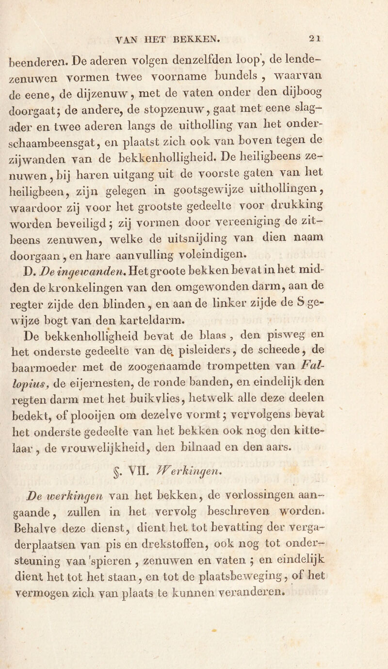 beenderen. De aderen volgen denzelfden loop, de lende- zenuwen vormen twee voorname bundels , waarvan de eene, de dijzenuw, met de vaten onder den dijboog doorgaat ; de andere, de stopzenuw, gaat met eene slag- ader en twee aderen langs de uitholling van het onder- schaambeensgat, en plaatst zich ook van boven tegen de zijwanden van de bekkenholligheid. De heiligbeens ze- nuwen, bij haren uitgang uit de voorste gaten van het heiligbeen, zijn gelegen in gootsgewijze uithollingen, waardoor zij voor het grootste gedeelte voor drukking worden beveiligd 5 zij vormen door vereeniging de zit- beens zenuwen, welke de uitsnijding van dien naam doorgaan, en hare aanvulling voleindigen. D. De ingewanden. Het groote bekken bevat in het mid- den de kronkelingen van den omgewonden darm, aan de regter zijde den blinden, en aan de linker zijde de S ge- wijze bogt van den karteldarm. De bekkenholligheid bevat de blaas ? den pisweg en het onderste gedeelte van de_ pisleiders, de scheede, de baarmoeder met de zoogenaamde trompetten van Fal- iopius, de eijernesten, de ronde banden, en eindelijk den regten darm met het buik vlies, hetwelk alle deze deelen bedekt, of plooijen om dezelve vormt; vervolgens bevat het onderste gedeelte van het bekken ook nog den kitte- laar , de vrouwelijkheid, den bilnaad en den aars. §. VIL /Verhingen. De werkingen van het bekken, de verlossingen aan- gaande, zullen in het vervolg beschreven worden. Behalve deze dienst, dient het tot bevatting der verga- derplaatsen van pis en drekstoffen, ook nog tot onder- steuning van spieren , zenuwen en vaten ; en eindelijk dient het tot het staan, en tot de plaatsbeweging, of het vermogen zich van plaats te kunnen veranderen.