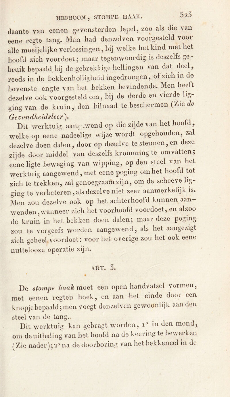 HEFBOOM , STOMPE- HAAK. daante van eenen ge venster den lepel, zoo als die van eene regte tang. Men bad denzelven voorgesteld voor alle moeijelijke verlossingen, bij welke het kind met bet hoofd zich voordoet; maar tegenwoordig is deszelfs ge- bruik bepaald bij de gebrekkige hellingen van dat deel, reeds in de bekkenholligheid ingedrongen, of zich m de bovenste engte van het bekken bevindende. Men heeft dezelve ook voorgesteld om, bij de cleide en vieide li0 ging van de kruin, den bilnaad te beschermen (Zie da Gezondheidsleer). Dit werktuig aangewend op die zijde van het hoofd, welke op eene nadeelige wijze wordt opgehouden, zal dezelve doen dalen, door op dezelve te steunen, en deze zijde doormiddel van deszelfs kromming te omvatten; eene ligte beweging van wipping, op den steel van het werktuig aangewend, met eene poging om het hoofd tot zich te trekken, zal genoegzaam zijn, om de scheeve lig- ging te verbeteren,als dezelve niet zeer aanmerkelijk is. Men zou dezelve ook op het achterhoofd kunnen aan- wenden, wanneer zich het voorhoofd voor doet, en alzoo de kruin in het bekken doen dalen; maar deze poging zou te vergeefs worden aangewend, als het aangezigt zich geheel voordoet: voorliet overige zou het ook eene nuttelooze operatie zijn. ART. 5. De stompe haak moet een open handvatsel vormen, met eenen regten hoek, en aan het einde door een knopje bepaald; men voegt denzelven gewoonlijk aan den steel van de tang.. Dit werktuig kan gebragt worden, i° in den mond, om deuithaling van het hoofd na de keering te bewerken ( Zie nader);2° na de doorboring van het bekkeneel in de