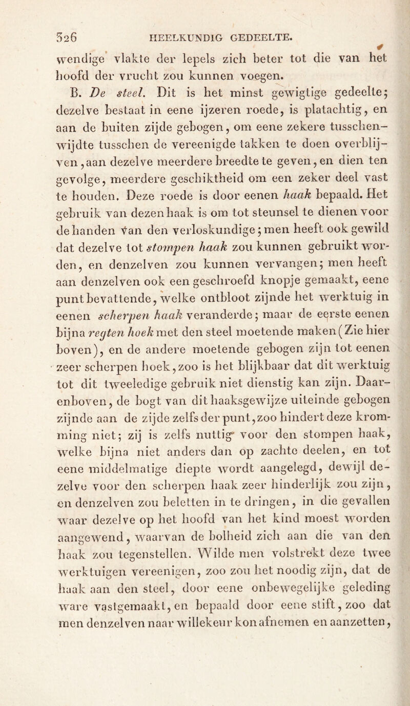 ' ¥ wendige vlakte der lepels zich beter tot die van het hoofd der vrucht zou kunnen voegen. B. De steel. Dit is het minst gewigtige gedeelte; dezelve bestaat in eene ijzeren roede, is platachtig, en aan de buiten zijde gebogen, om eene zekere tusschen- wijdte tusschen de vereenigde takken te doen overblij- ven, aan dezelve meerdere breedte te geven, en dien ten gevolge, meerdere geschiktheid om een zeker deel vast te houden. Deze roede is door eenen haak bepaald. Het gebruik van dezen haak is om tot steunsel te dienen voor de handen Van den verloskundige ; men heeft ook gewild dat dezelve tot stompen haak zou kunnen gebruikt wor- den, en denzelven zou kunnen vervangen; men heeft aan denzelven ook een geschroefd knopje gemaakt, eene punt bevattende, welke ontbloot zijnde het werktuig in eenen scherpen haak veranderde; maar de eerste eenen bijna regten hoek met den steel moetende maken (Zie hier boven), en de andere moetende gebogen zijn tot eenen zeer scherpen hoek,zoo is het blijkbaar dat dit werktuig tot dit tweeledige gebruik niet dienstig kan zijn. Daar- enboven, de bogt van dit haaksgewijze uiteinde gebogen zijnde aan de zijde zelfs der punt,zoo hindert deze krom- ming niet; zij is zelfs nuttig' voor den stompen haak, welke bijna niet anders dan op zachte deelen, en tot eene middelmatige diepte wordt aangelegd, dewijl de- zelve voor den scherpen haak zeer hinderlijk zou zijn, en denzelven zou beletten in te dringen, in die gevallen waar dezelve op het hoofd van het kind moest worden aangewend, waarvan de bolheid zich aan die van den haak zou tegenstellen. Wilde men volstrekt deze twee werktuigen vereenigen, zoo zou het noodig zijn, dat de haak aan den steel, door eene onbewegelijke geleding ware vaslgemaakl, en bepaald door eene stift, zoo dat men denzelven naar willekeur kon afnemen en aanzetten,