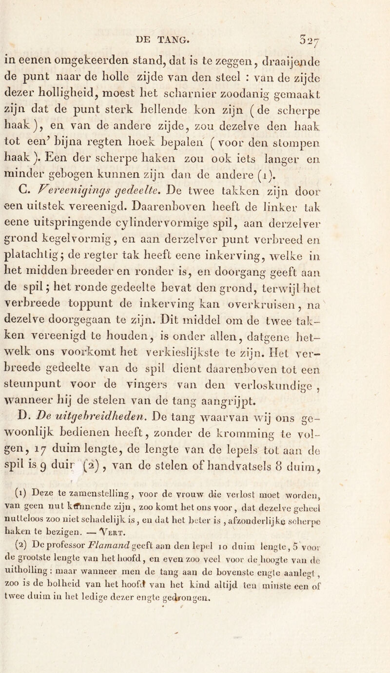 rr / in eenen omgekeerden stand, dal is te zeggen, draaijende de punt naar de holle zijde van den steel : van de zijde dezer holligheid, moest het scharnier zoodanig gemaakt zijn dat de punt sterk hellende kon zijn ( de scherpe haak), en van de andere zijde, zou dezelve den haak tot een? bijna regten hoek bepalen ( voor den stompen haak ). Een der scherpe haken zou ook iets langer en minder gebogen kunnen zijn dan de andere (1). G. Vereenigings gedeelte. De twee takken zijn door een uitstek vereenigd. Daarenboven heeft de linker tak eene uitspringende cylindervormige spil, aan derzelver grond kegelvormig, en aan derzelver punt verbreed en platachtig 5 de regter tak heeft eene inkerving, welke in het midden breeder en ronder is, en doorgang geeft aan de spil; het ronde gedeelte bevat den grond, terwijl het verbreede toppunt de inkerving kan overkruisen, na dezelve doorgegaan te zijn. Dit middel om de twee tak- ken vereenigd te houden, is onder allen, datgene het- welk ons voorkomt het verkieslijkste te zijn. Het ver-” breede gedeelte van do spil dient daarenboven tot een steunpunt voor de vingers van den verloskundige , wanneer hij de stelen van de tang aangrijpt. D. De uitgebreidheden. De tang waarvan wij ons ge- woonlijk bedienen heeft, zonder de kromming te vol- gen, 17 duimlengte, de lengte van de lepels tot aan de spil is 9 duir (2) , van de stelen of handvatsels 8 duim, T (1) Deze te zamenstelling , voor de vrouw die verlost moet worden, van geen nut kfFrmende zijn , zoo komt het ons voor, dat dezelve geheel nutteloos zoo niet schadelijk is , en dat het beter is , afzonderlijke scherpe haken te bezigen. — Vert. (2) De professor Flamand geeft aan den lepel io duim lengte, 5 voor de grootste lengte van het hoofd, en even zoo veel voor de hoogte van de uitholling : maar wanneer men de tang aan de bovenste engte aanlegt, zoo is de bolheid van het hoofd van het kind altijd ten minste een of twee duim in het ledige dezer engte gedrongen.