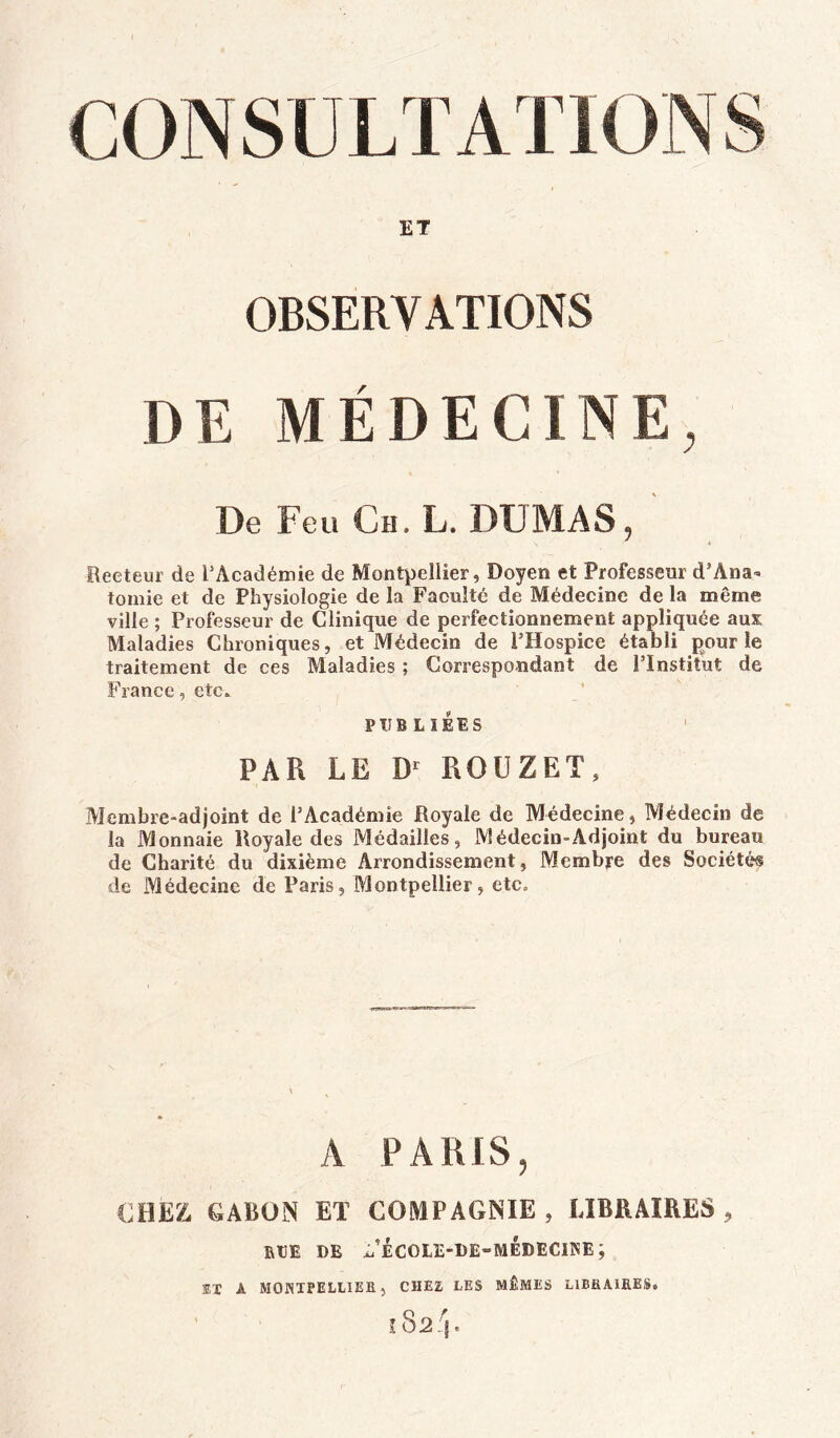 ET OBSERVATIONS DE MÉDECINE, De Feu Ch. L. DUMAS, Recteur de l’Académie de Montpellier, Doyen et Professeur d’Ana» tomie et de Physiologie de la Faculté de Médecine de la même ville ; Professeur de Clinique de perfectionnement appliquée aux Maladies Chroniques , et Médecin de l’Hospice établi pour le traitement de ces Maladies ; Correspondant de l’Institut de France, etc. PUBLIEES PAR LE D‘ ROUZET, Membre-adjoint de l’Académie Royale de Médecine, Médecin de la Monnaie Royale des Médailles, Médecin-Adjoint du bureau de Charité du dixième Arrondissement, Membre des Sociétés de Médecine de Paris, Montpellier, etc. A PARIS, CHEZ CARON ET COMPAGNIE , LIBRAIRES , RtlE DE x/ÉCOLE-DE-MÉDECINE; SX A MONTPELLIER , CHEZ LES MÊMES LIBRAIRES.