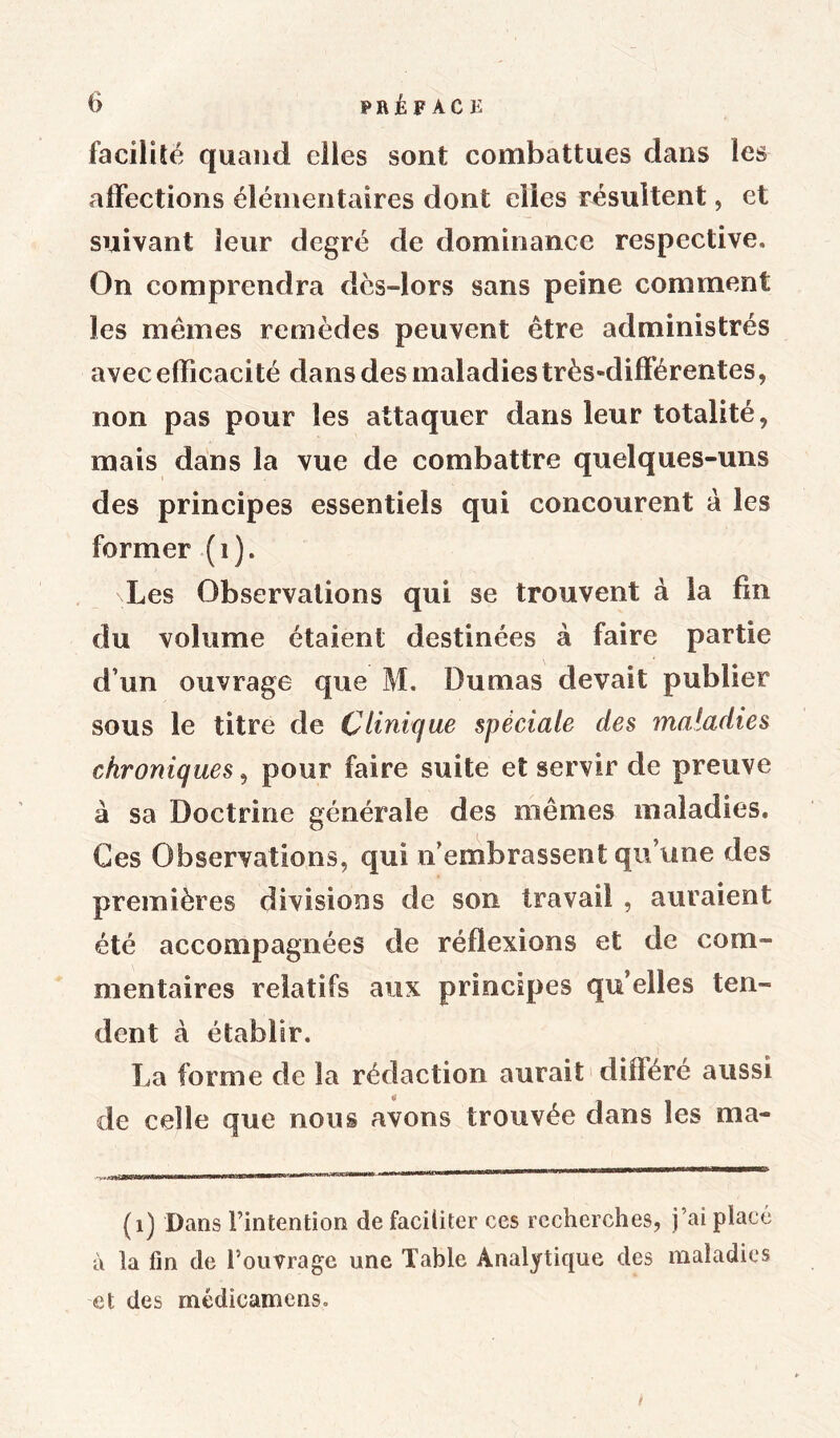 facilité quand elles sont combattues dans les affections élémentaires dont eiies résultent, et suivant leur degré de dominance respective. On comprendra dcs-lors sans peine comment les mêmes remèdes peuvent être administrés avec efficacité dans des maladies très-différentes, non pas pour les attaquer dans leur totalité, mais dans la vue de combattre quelques-uns des principes essentiels qui concourent a les former (1). Les Observations qui se trouvent à la fin du volume étaient destinées à faire partie d’un ouvrage que M. Dumas devait publier sous le titre de Clinique spèciale des maladies chroniques, pour faire suite et servir de preuve à sa Doctrine générale des mêmes maladies» Ces Observations, qui n’embrassent qu’une des premières divisions de son travail , auraient été accompagnées de réflexions et de com- mentaires relatifs aux principes qu’elles ten- dent à établir. La forme de la rédaction aurait différé aussi de celle que nous avons trouvée dans les ma- (1) Dans l’intention de faciliter ces recherches, j’ai placé à la fin de l’ouvrage une Table Analytique des maladies et des médicamens. /