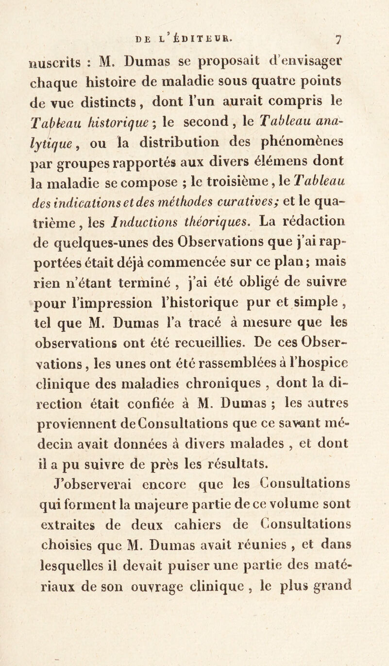 DE l’ÊDITEUE. nuscrits : M. Dumas se proposait d envisager chaque histoire de maladie sous quatre points de vue distincts, dont l’un aurait compris le Tapie au historique ; le second, le Tableau ana- lytique , ou la distribution des phénomènes par groupes rapportés aux divers élémens dont la maladie se compose ; le troisième, le Tableau des indications et des méthodes curatives; et le qua- trième , les Inductions théoriques. La rédaction de quelques-unes des Observations que j’ai rap- portées était déjà commencée sur ce plan; mais rien n’étant terminé , j’ai été obligé de suivre pour l’impression l’historique pur et simple , tel que M. Dumas l’a tracé à mesure que les observations ont été recueillies. De ces Obser- vations , les unes ont été rassemblées à l’hospice clinique des maladies chroniques , dont la di- rection était confiée à M. Dumas ; les autres proviennent de Consultations que ce savent mé- decin avait données à divers malades , et dont il a pu suivre de près les résultats. J’observerai encore que les Consultations qui forment la majeure partie de ce volume sont extraites de deux cahiers de Consultations choisies que M. Dumas avait réunies , et dans lesquelles il devait puiser une partie des maté- riaux de son ouvrage clinique , le plus grand