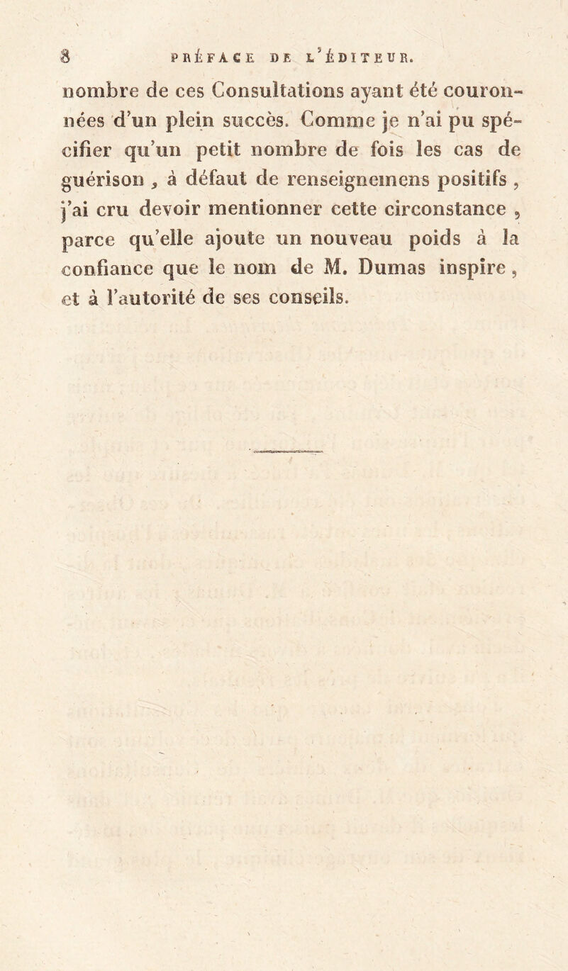 nombre de ces Consultations ayant été couron- nées d’un plein succès. Comme je n’ai pu spé- cifier qu’un petit nombre de fois les cas de guérison * à défaut de renseignemens positifs , j’ai cru devoir mentionner cette circonstance , parce qu elle ajoute un nouveau poids à la confiance que le nom de M. Dumas inspire, et à l’autorité de ses conseils.