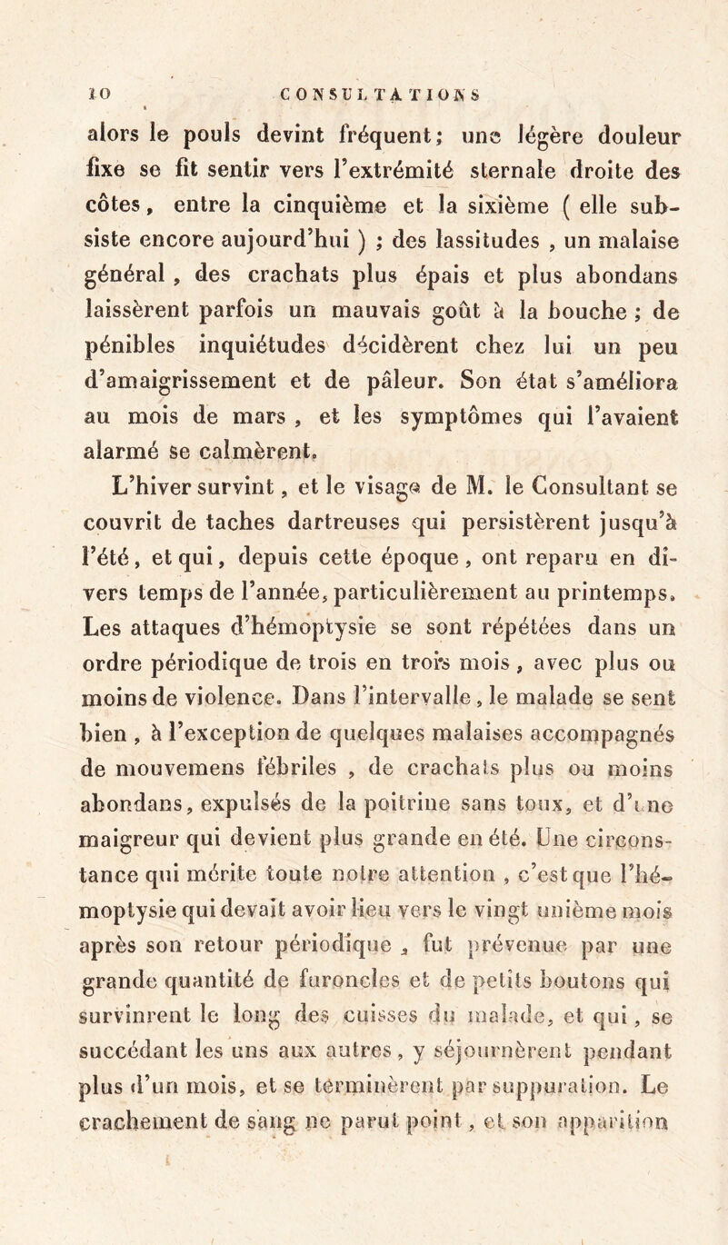 ÏO CONSULTA T 10 A'S alors le pouls devint fréquent; une légère douleur fixe se fit sentir vers l’extrémité sternale droite des côtes, entre la cinquième et la sixième ( elle sub- siste encore aujourd’hui ) ; des lassitudes , un malaise général , des crachats plus épais et plus abondans laissèrent parfois un mauvais goût à la bouche ; de pénibles inquiétudes décidèrent chez lui un peu d’amaigrissement et de pâleur. Son état s’améliora au mois de mars , et les symptômes qui l’avaient alarmé se calmèrent. L’hiver survint, et le visage de M. le Consultant se couvrit de taches dartreuses qui persistèrent jusqu’à l’été, et qui, depuis cette époque , ont reparu en di- vers temps de l’année, particulièrement au printemps. Les attaques d’hémoptysie se sont répétées dans un ordre périodique de trois en troi's mois , avec plus ou moins de violence. Dans l’intervalle , le malade se sent bien , à l’exception de quelques malaises accompagnés de mouvemens fébriles , de crachats plus ou moins abondans, expulsés de la poitrine sans toux, et d’i.ne maigreur qui devient plus grande en été. Une circons- tance qui mérite toute notre attention , c’est que l’hé- moptysie qui devait avoir lieu vers le vingt unième mois après son retour périodique , fut prévenue par une grande quantité de furoncles et de petits boutons qui survinrent le long des cuisses du malade, et qui, se succédant les uns aux autres, y séjournèrent pendant plus d’un mois, et se terminèrent par suppuration. Le crachement de sang ne parut point, et son apparition