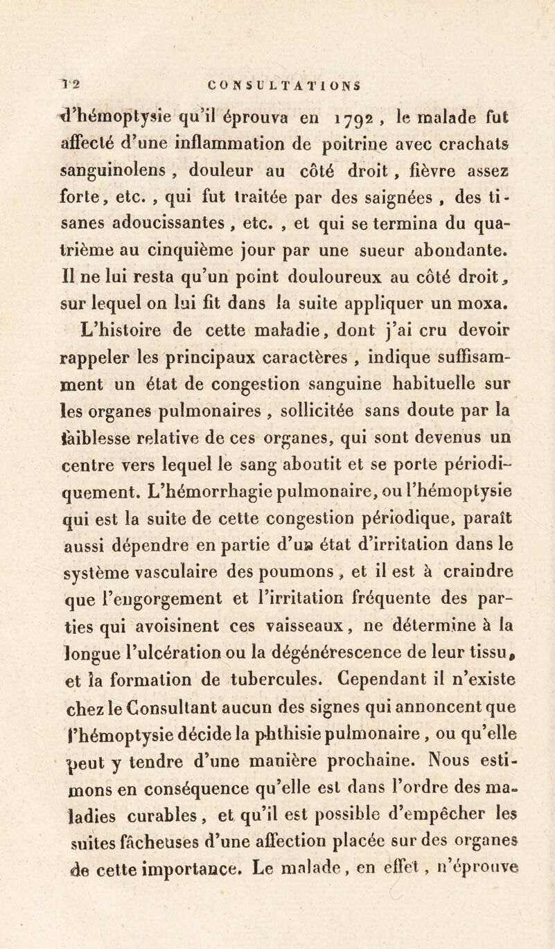 d’hémoptysie qu’il éprouva en 1792 , le malade fut affecté d’une inflammation de poitrine avec crachats sanguinolens , douleur au côté droit, fièvre assez forte, etc. , qui fut traitée par des saignées , des ti- sanes adoucissantes , etc. , et qui se termina du qua- trième au cinquième jour par une sueur abondante. Il ne lui resta qu’un point douloureux au côté droit., sur lequel on lui fit dans la suite appliquer un moxa. L’histoire de cette maladie, dont j’ai cru devoir rappeler les principaux caractères , indique suffisam- ment un état de congestion sanguine habituelle sur les organes pulmonaires , sollicitée sans doute par la faiblesse relative de ces organes, qui sont devenus un centre vers lequel le sang aboutit et se porte périodi- quement. L’hémorrhagie pulmonaire, ou l’hémoptysie qui est la suite de cette congestion périodique, paraît aussi dépendre en partie d’usa état d’irritation dans le système vasculaire des poumons , et il est à craindre que l’engorgement et l’irritation fréquente des par- ties qui avoisinent ces vaisseaux, ne détermine à la longue l’ulcération ou la dégénérescence de leur tissu, et la formation de tubercules. Cependant il n’existe chez le Consultant aucun des signes qui annoncent que l’hémoptysie décide la phthisie pulmonaire , ou qu’elle peut y tendre d’une manière prochaine. Nous esti- mons en conséquence qu’elle est dans l’ordre des ma» ladies curables, et qu’il est possible d’empêcher les suites fâcheuses d’une affection placée sur des organes de cette importance. Le malade, en effet, n’éprouve,