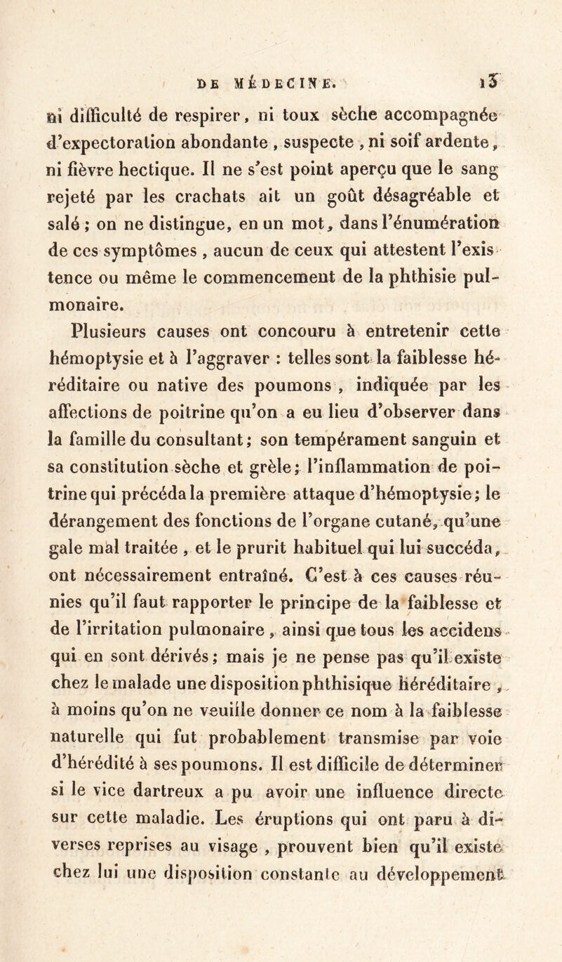 ni difficulté de respirer, ni toux sèche accompagnée d’expectoration abondante , suspecte , ni soif ardente, ni fièvre hectique. Il ne s’est point aperçu que le sang rejeté par les crachats ait un goût désagréable et salé ; on ne distingue, en un mot, dans l’énumération de ces symptômes , aucun de ceux qui attestent l’exis tence ou même le commencement de la phthisie pul- monaire. Plusieurs causes ont concouru à entretenir cette hémoptysie et à l’aggraver : telles sont la faiblesse hé- réditaire ou native des poumons , indiquée par les affections de poitrine qu’on a eu lieu d’observer dans la famille du consultant; son tempérament sanguin et sa constitution sèche et grêle; l’inflammation de poi- trine qui précéda la première attaque d’hémoptysie; le dérangement des fonctions de l’organe cutané, qu’une gale mal traitée , et le prurit habituel qui lui succéda, ont nécessairement entraîné. G’est h ces causes réu- nies qu’il faut rapporter le principe de la faiblesse et de l’irritation pulmonaire , ainsi que tous les accidens qui en sont dérivés; mais je ne pense pas qu’il existe chez le malade une disposition phthisique héréditaire , à moins qu’on ne veuille donner ce nom à la faiblesse naturelle qui fut probablement transmise par voie d’hérédité à ses poumons. Il est difficile de déterminer si le vice dartreux a pu avoir une influence directe sur cette maladie. Les éruptions qui ont paru à di- verses reprises au visage , prouvent bien qu’il existe chez lui une disposition constante au développement