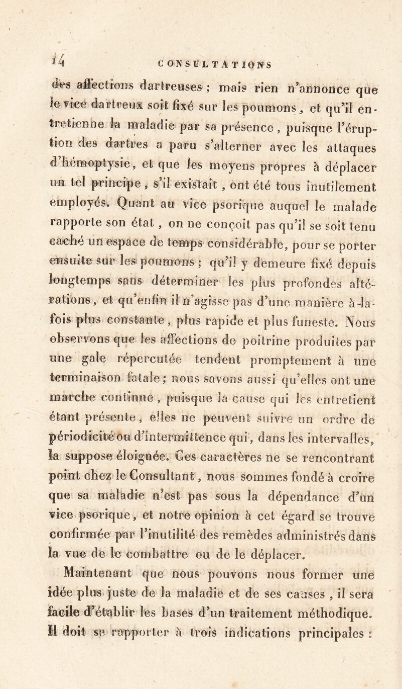 dt>s affections darireuses ,* mais rien n’annonce que le vice d art peux soit fixé sur les poumons, et qu’il en- tretienne la maladie par sa présence, puisque l’érup- tion des dartres a paru s alterner avec les attaques d’hémoptysie, et que les moyens propres à déplacer un tel principe , s si existait , ont été tous inutilement employés. Quant au vice psorique auquel le malade rapporte son état , on ne conçoit pas qu’il se soit tenu caché un espace de temps considérable, pour se porter ensuite sur les poumons ; qu’il y demeure fixé depuis longtemps saris déterminer les plus profondes alté- rations, et qu’enfm il n’agisse pas d’une manière à-la- fois plus constante, plus rapide et plus funeste. Nous observons ejue les affections de poitrine produites par une gale répercutée tendent promptement h une terminaison fatale; nous savons aussi qu elles ont une marche continue , puisque la cause qui les entretient étant présente, elles ne peuvent suivre un ordre de périodicité ou d’intermittence qui, dans les intervalles, la suppose éloignée. Ces caractères ne se rencontrant point chez le Consultant, nous sommes fondé à croire que sa maladie n’est pas sous la dépendance d’un vice psorique, et notre opinion à cet égard se trouve confirmée par l’inutilité des remèdes administrés dans la vue de le combattre ou de le déplacer. Maintenant que nous pouvons nous former une idée plus juste de la maladie et de ses causes , il sera facile d’établir les bases d’un traitement méthodique. Il doit se rapporter à trois indications principales :