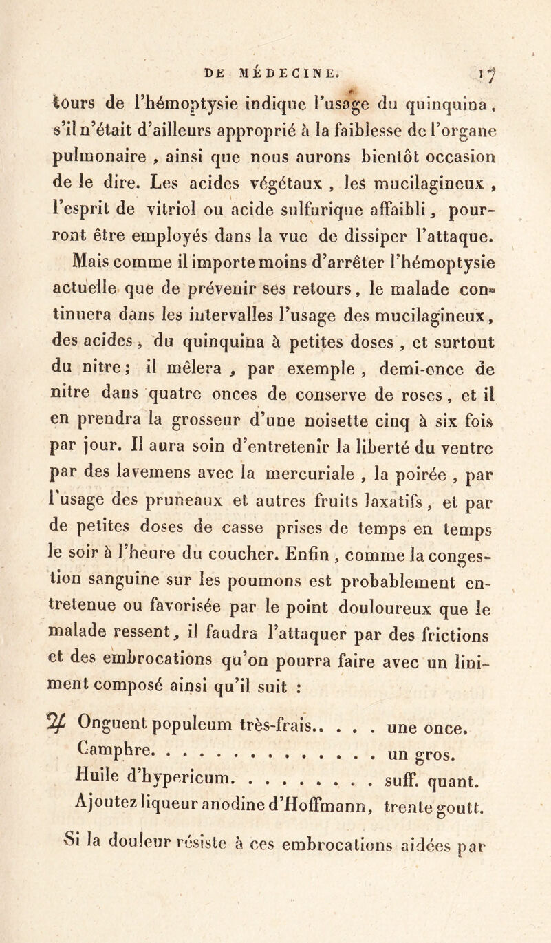 î 1 #• tours de l’hémoptysie indique l’usage du quinquina, s’il n’était d’ailleurs approprié à la faiblesse de l’organe pulmonaire , ainsi que nous aurons bientôt occasion de le dire. Les acides végétaux , les mucilagineux , l’esprit de vitriol ou acide sulfurique affaibli * pour- ront être employés dans la vue de dissiper l’attaque. Mais comme il importe moins d’arrêter l’hémoptysie actuelle que de prévenir ses retours, le malade con- tinuera dans les intervalles l’usage des mucilagineux, des acides * du quinquina à petites doses , et surtout du nitre ; il mêlera , par exemple , demi-once de nitre dans quatre onces de conserve de roses, et il en prendra la grosseur d’une noisette cinq à six fois par jour. Il aura soin d’entretenir la liberté du ventre par des lavemens avec la mercuriale , la poirée , par l'usage des pruneaux et autres fruits laxatifs, et par de petites doses de casse prises de temps en temps le soir à l’heure du coucher. Enfin , comme la conges- tion sanguine sur les poumons est probablement en- tretenue ou favorisée par le point douloureux que le malade ressent, il faudra l’attaquer par des frictions et des embrocations qu on pourra faire avec un îini- ment composé ainsi qu’il suit : % Onguent populeum très-frais une once. Camphre gros. Huile d’hypericum suif, quant. Ajoutez liqueur anodine d’Hoffmann, trente goutt. Si la douleur résiste à ces embrocations aidées par