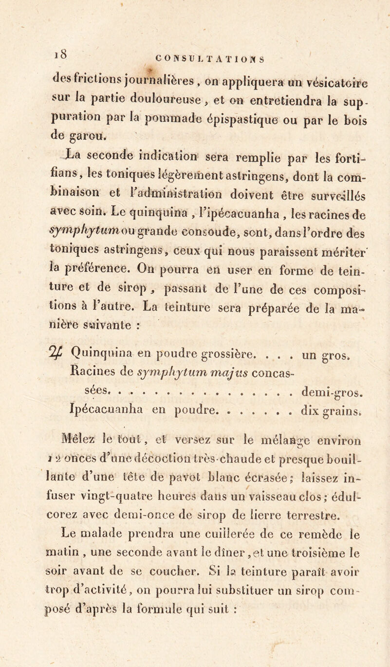 des frictions journalières , on appliquera un vésicatoire sur Ja partie douloureuse, et on entretiendra la sup- puration par la pounnade épispastique ou par le bois de garou. La seconde indication sera remplie par les forti- fians, les toniques légèrement aslringens, dont la com- binaison et 1 administration doivent être surveillés avec soin. Le quinquina , l’ipécacuanha , les racines de symphytum ou grande consoude, sont, dans l’ordre des toniques astringens, ceux qui nous paraissent mériter la préférence. On pourra en user en forme de tein- ture et de sirop , passant de l’une de ces composi- tions à l’autre. La teinture sera préparée de la ma- nière suivante : 2fj Quinquina en poudre grossière. ... un gros. Racines de symphytum majus concas- sées, demi -gros. Ipécacuanha en poudre. dix grains. Mêlez le tout, et versez sur le mélange environ O j ‘2 onces d’une décoction très-chaude et presque bouil- lante d’une tête de pavot blanc écrasée,0 laissez in- fuser vingt-quatre heures dans un vaisseau clos; édul- corez avec demi-once de sirop de lierre terrestre. Le malade prendra une cuillerée de ce remède le matin , une seconde avant le dîner,et une troisième le soir avant de se coucher. Si la teinture paraît avoir trop d’activité, on pourra lui substituer un sirop com- posé d’après la formule qui suit :