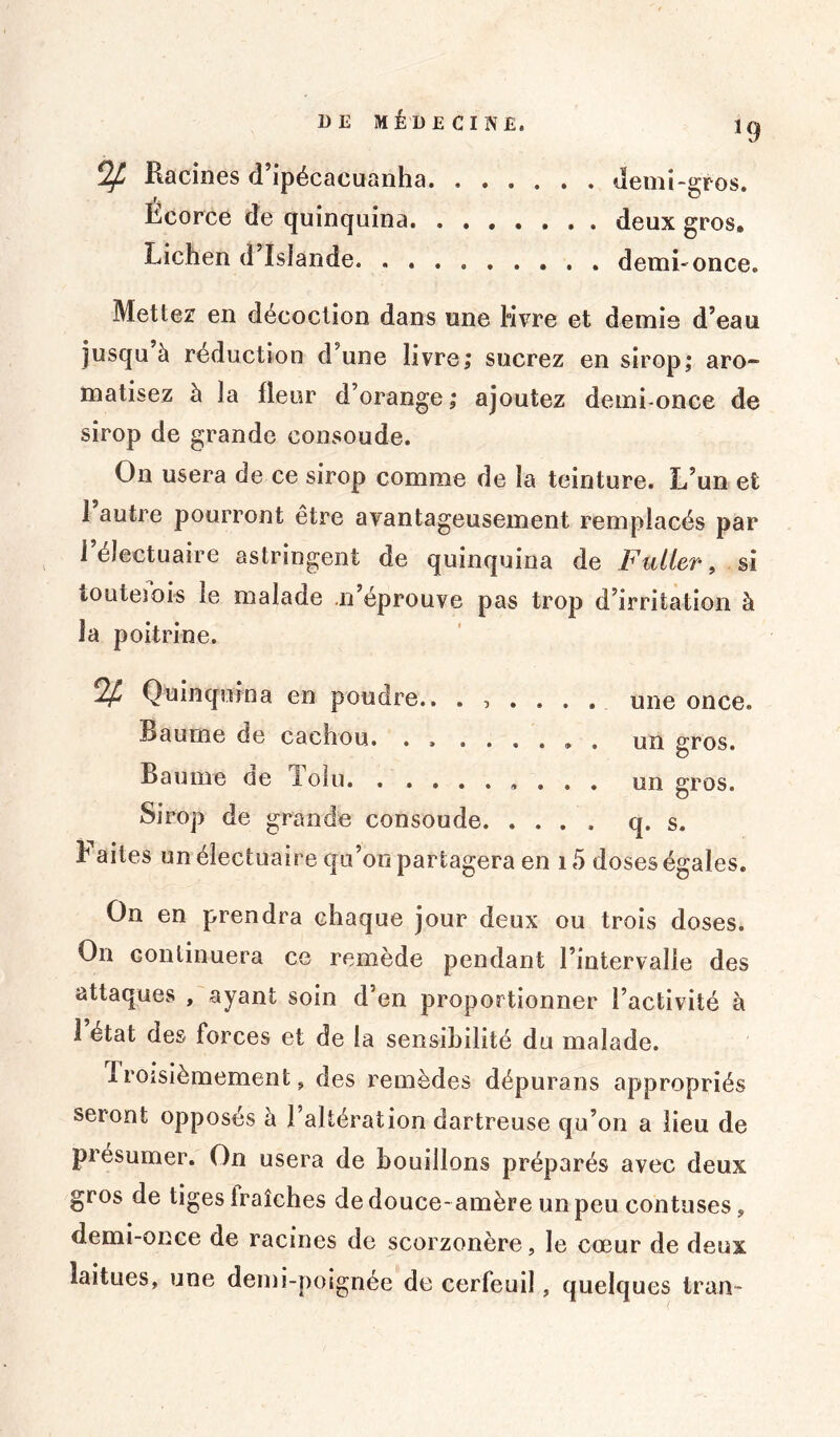 ^ Racines d’ipécacuanha demi-gros. Ecorce de quinquina. deux gros» Lichen d’ïslande demhonce. Mettez en décoction dans une livre et demie d’eau jusqu à réduction d’une livre; sucrez en sirop; aro- matisez à la fleur d’orange; ajoutez demi-once de sirop de grande cousoude. On usera de ce sirop comme de la teinture. L’un efc 1 autre pourront être avantageusement remplacés par l’électuaire astringent de quinquina de Fulter, si touteiois le malade n’éprouve pas trop d’irritation à la poitrine. % Quinquina en poudre.. ...... une once. R a urne de cachou. • > . . , , „ . ungros. Baume ne lolu. , ........ un gros. Sirop de grande consoude. .... q. s. h aites un électuaire qu’on partagera en 15 doses égales. On en prendra chaque jour deux ou trois doses. On continuera ce remède pendant l’intervalle des attaques , ayant soin d’en proportionner l’activité à 1 état des forces et de la sensibilité du malade. I roisièmement, des remèdes dépurans appropriés seront opposés à l’altération dartreuse qu’on a lieu de présumer. On usera de bouillons préparés avec deux gros de tiges iraîches de douce-amère un peu contuses, demi-once de racines de scorzonère, le cœur de deux laitues, une demi-poignée de cerfeuil, quelques Iran-